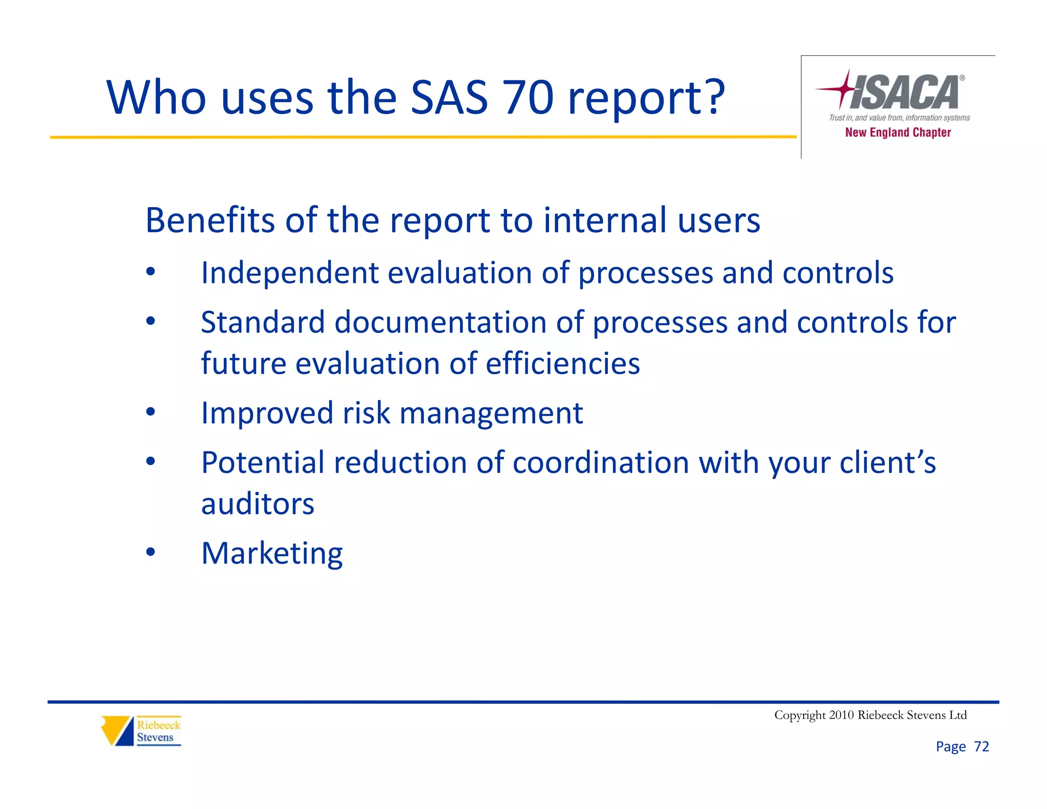 Who uses the SAS 70 report?

 Benefits of the report to internal users
 •   Independent evaluation of processes and controls
 •   Standard documentation of processes and controls for 
     future evaluation of efficiencies
     f          l i     f ffi i i
 •   Improved risk management
 •   Potential reduction of coordination with your client’s 
     P t ti l d ti         f     di ti    ith       li t’
     auditors 
 •   Marketing



                                              Copyright 2010 Riebeeck Stevens Ltd

                                                                           Page  72
 