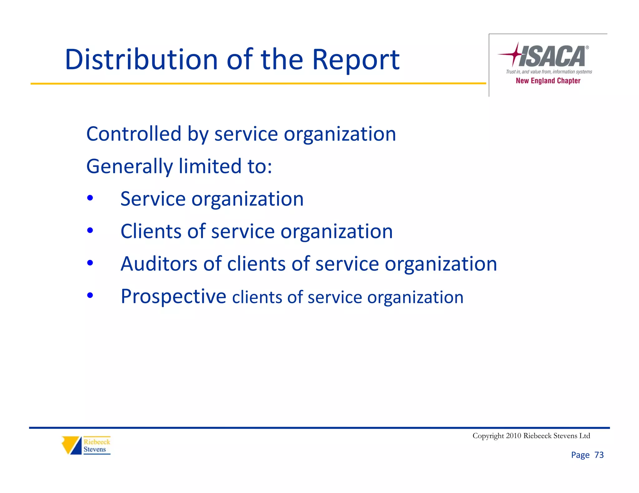 Distribution of the Report

 Controlled by service organization
 Generally limited to:
 • Service organization
 • Clients of service organization
 • Auditors of clients of service organization
 • Prospective clients of service organization




                                           Copyright 2010 Riebeeck Stevens Ltd

                                                                        Page  73
 