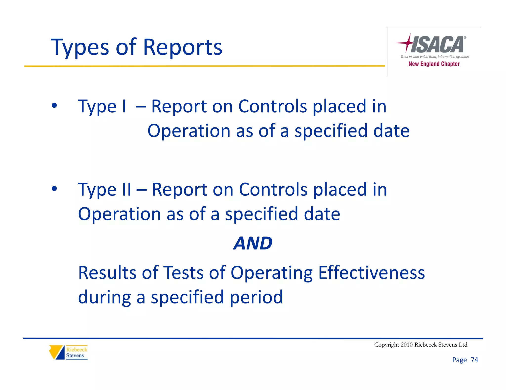 Types of Reports

• Type I  – Report on Controls placed in 
           Operation as of a specified date

• Type II – Report on Controls placed in 
  Operation as of a specified date 
  Operation as of a specified date
                      AND
  Results of Tests of Operating Effectiveness 
  R lt f T t f O           ti Eff ti
  during a specified period 

                                       Copyright 2010 Riebeeck Stevens Ltd

                                                                    Page  74
 