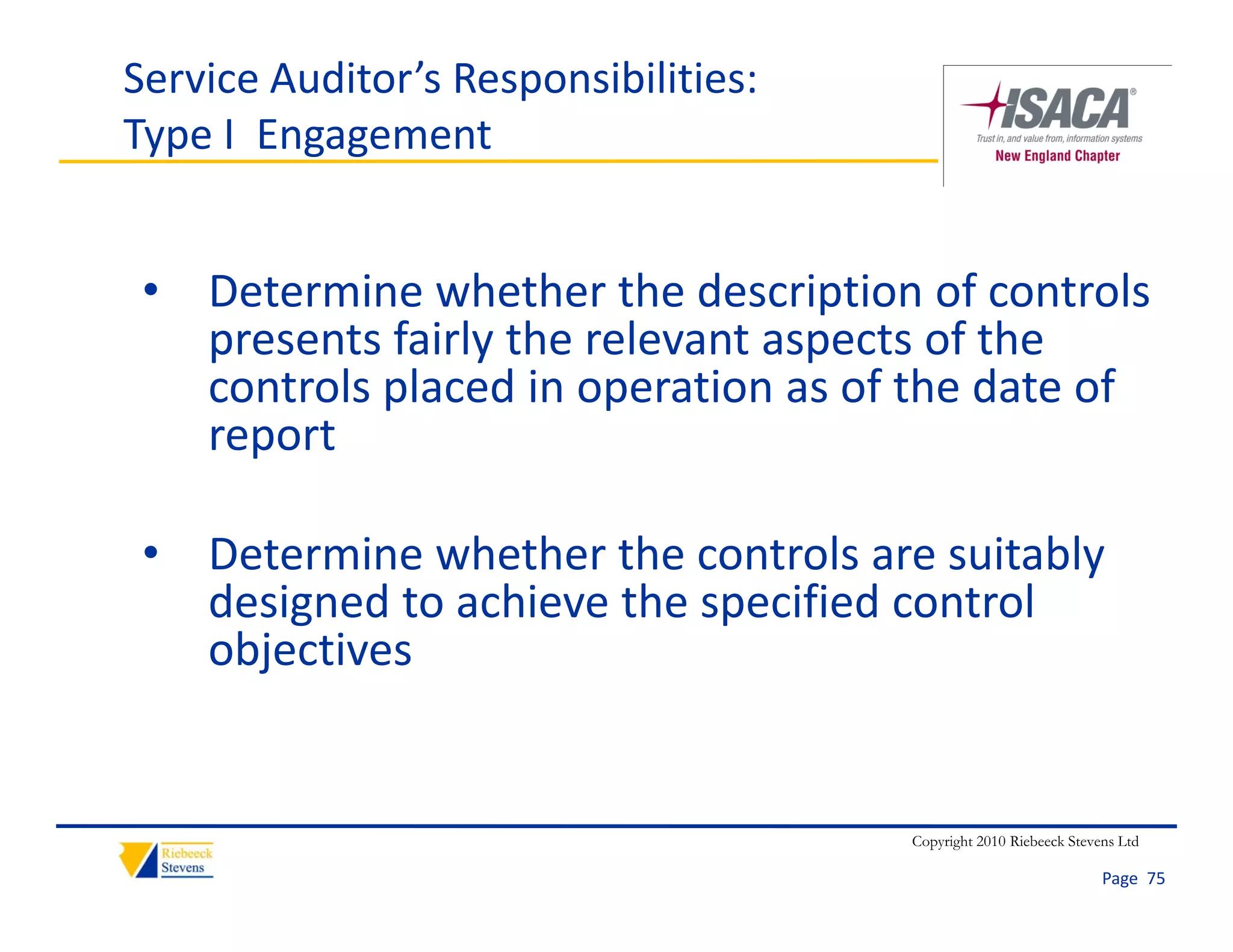 Service Auditor’s Responsibilities:
Type I  Engagement


 • Determine whether the description of controls
   Determine whether the description of controls 
   presents fairly the relevant aspects of the 
   controls placed in operation as of the date of 
   report

 • Determine whether the controls are suitably 
                h h h             l          bl
   designed to achieve the specified control 
   objectives


                                      Copyright 2010 Riebeeck Stevens Ltd

                                                                   Page  75
 