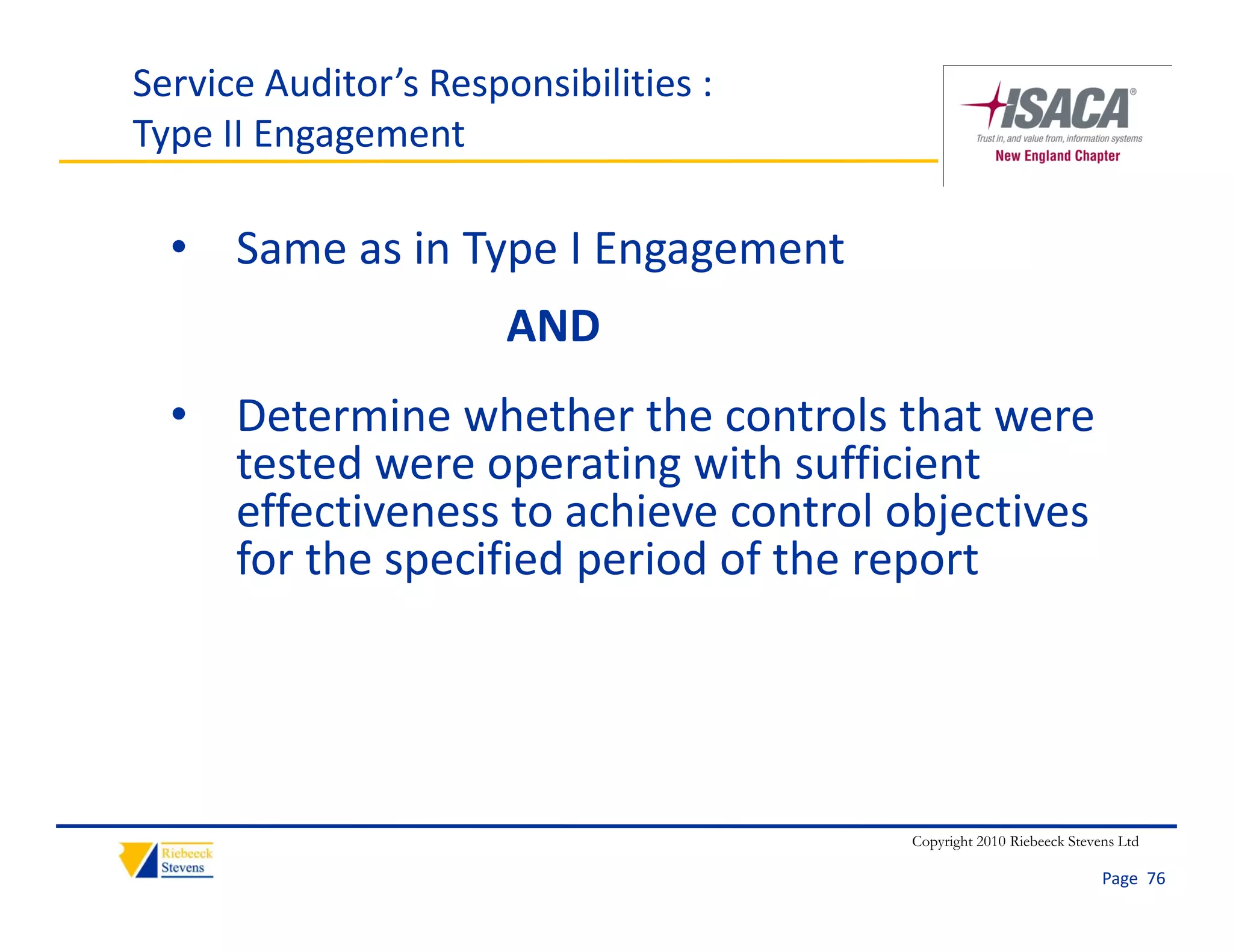 Service Auditor’s Responsibilities :
Type II Engagement

  • Same as in Type I Engagement
                       AND
  • Determine whether the controls that were
    Determine whether the controls that were 
    tested were operating with sufficient 
    effectiveness to achieve control objectives 
    for the specified period of the report




                                       Copyright 2010 Riebeeck Stevens Ltd

                                                                    Page  76
 