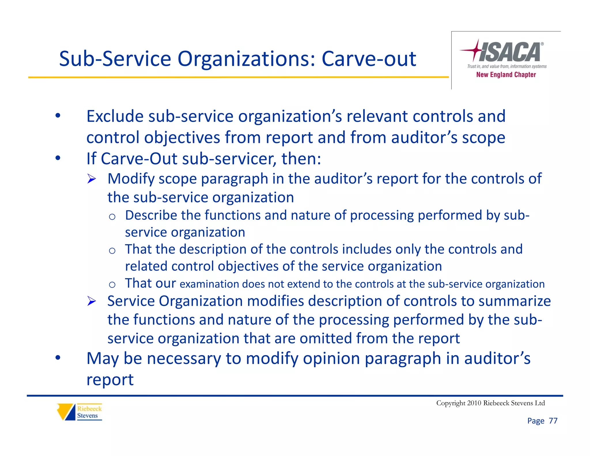Sub‐Service Organizations: Carve‐out

•   Exclude sub‐service organization’s relevant controls and 
    control objectives from report and from auditor s scope
    control objectives from report and from auditor’s scope
•   If Carve‐Out sub‐servicer, then:
     Modify scope paragraph in the auditor’s report for the controls of 
       the sub service organization
       the sub‐service organization
       o Describe the functions and nature of processing performed by sub‐
         service organization
       o That the description of the controls includes only the controls and 
         related control objectives of the service organization
       o That our examination does not extend to the controls at the sub‐service organization
     Service Organization modifies description of controls to summarize 
       the functions and nature of the processing performed by the sub‐
        h f     i      d          f h          i     f     db h      b
       service organization that are omitted from the report
•   May be necessary to modify opinion paragraph in auditor’s 
    report
                                                                       Copyright 2010 Riebeeck Stevens Ltd

                                                                                                    Page  77
 