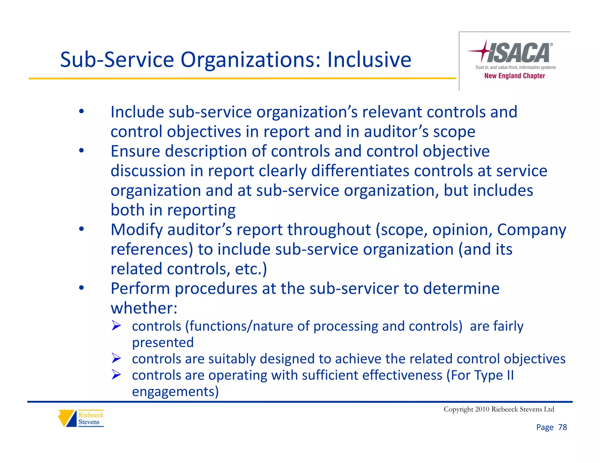 Sub‐Service Organizations: Inclusive

 •   Include sub‐service organization’s relevant controls and 
     control objectives in report and in auditor’s scope
 •   Ensure description of controls and control objective 
     discussion in report clearly differentiates controls at service 
     organization and at sub‐service organization, but includes 
     both in reporting
 •   Modify auditor’s report throughout (scope, opinion, Company 
     references) to include sub‐service organization (and its 
     related controls, etc.)
 •   Perform procedures at the sub‐servicer to determine 
     whether:
      controls (functions/nature of processing and controls)  are fairly 
       presented
      controls are suitably designed to achieve the related control objectives
      controls are operating with sufficient effectiveness (For Type II
       controls are operating with sufficient effectiveness (For Type II 
       engagements)
                                                           Copyright 2010 Riebeeck Stevens Ltd

                                                                                        Page  78
 
