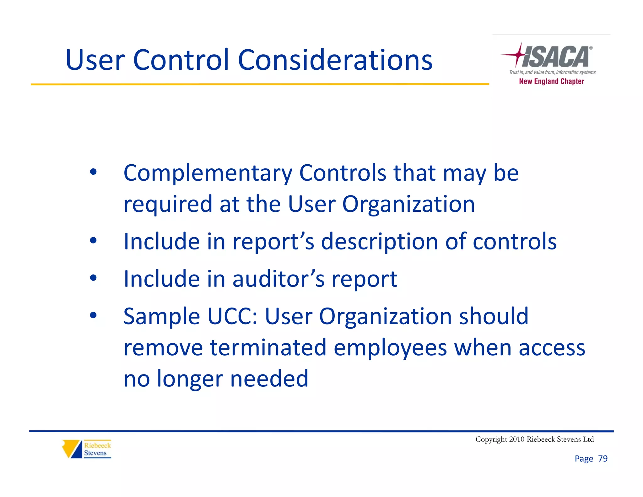 User Control Considerations


 • Complementary Controls that may be 
   required at the User Organization 
 • Include in report’s description of controls
 • Include in auditor’s report
   Include in auditor s report
 • Sample UCC: User Organization should 
   remove terminated employees when access 
           t    i t d        l        h
   no longer needed

                                   Copyright 2010 Riebeeck Stevens Ltd

                                                                Page  79
 