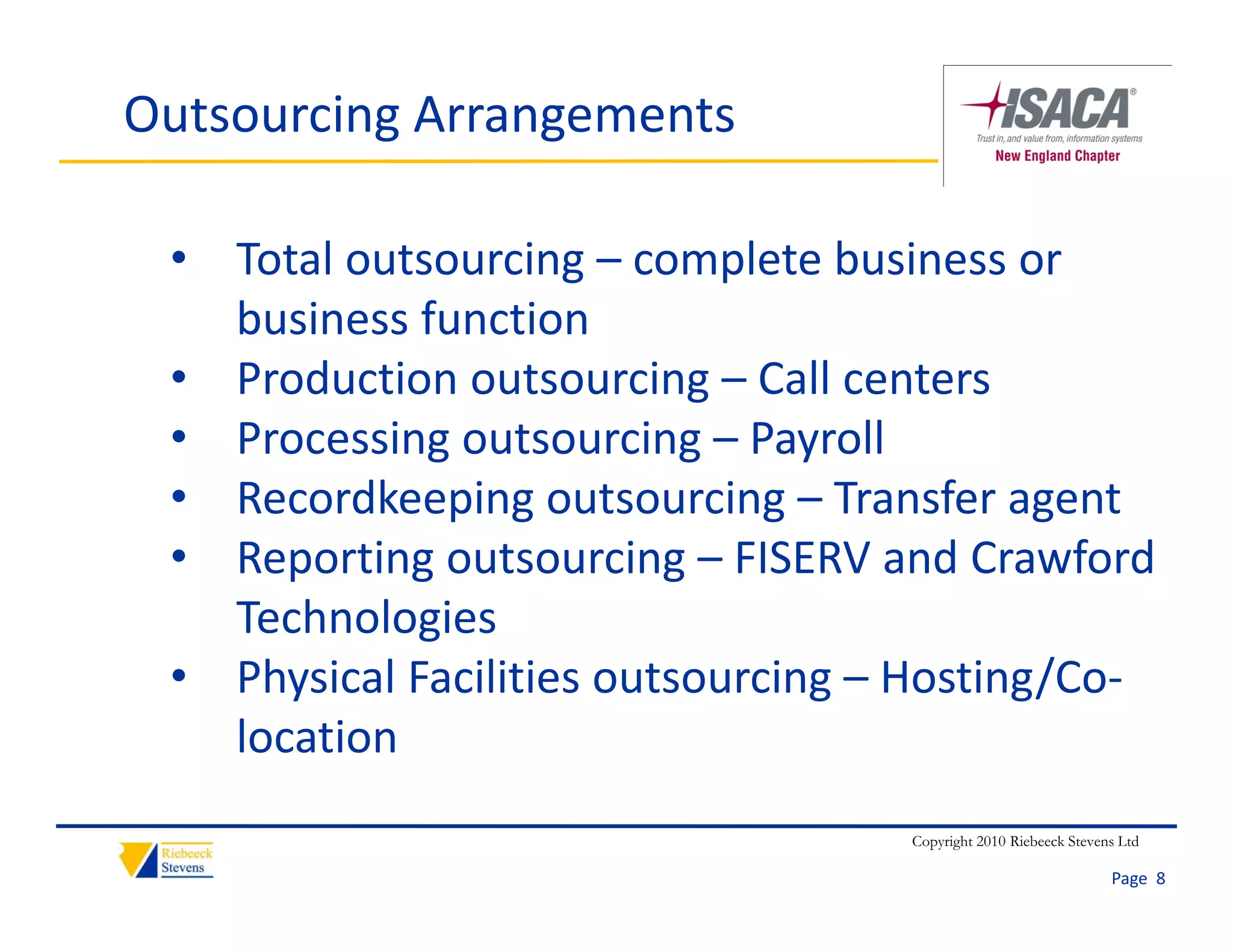 Outsourcing Arrangements

 • Total outsourcing – complete business or 
   business function
 • Production outsourcing – Call centers
 • Processing outsourcing – Payroll
 • Recordkeeping outsourcing – Transfer agent
 • Reporting outsourcing – FISERV and Crawford 
   Technologies
 • Physical Facilities outsourcing – Hosting/Co‐
   location
                                   Copyright 2010 Riebeeck Stevens Ltd

                                                                 Page  8
 