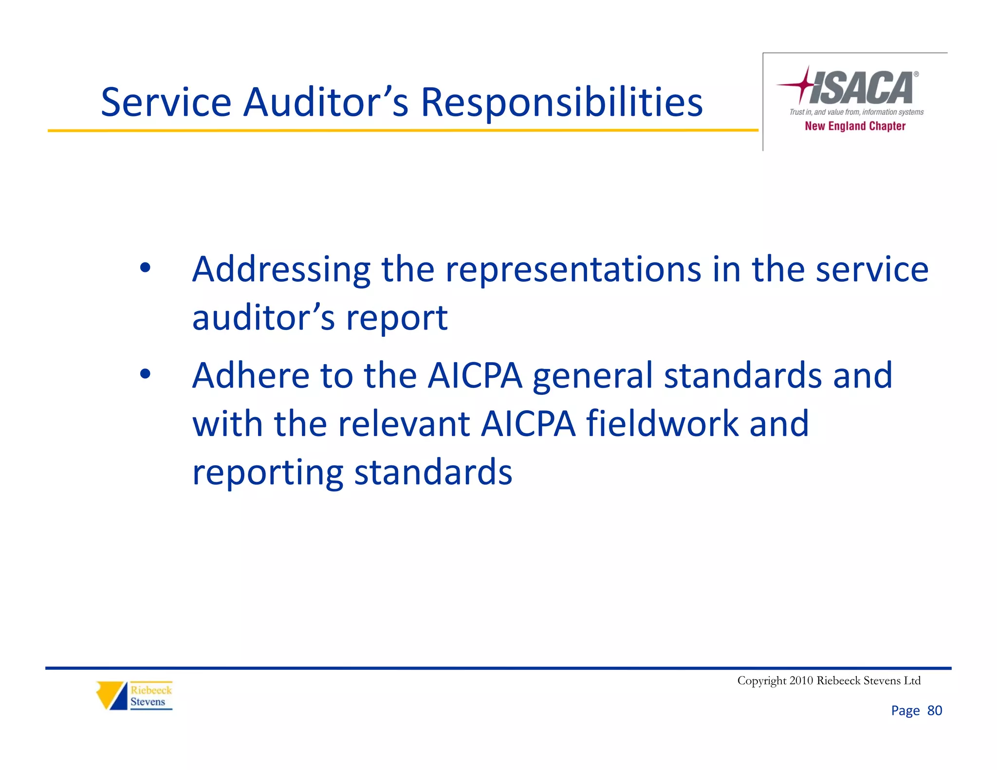 Service Auditor’s Responsibilities


  • Addressing the representations in the service 
    auditor’s report
                p
  • Adhere to the AICPA general standards and 
    with the relevant AICPA fieldwork and 
    with the relevant AICPA fieldwork and
    reporting standards 



                                     Copyright 2010 Riebeeck Stevens Ltd

                                                                  Page  80
 