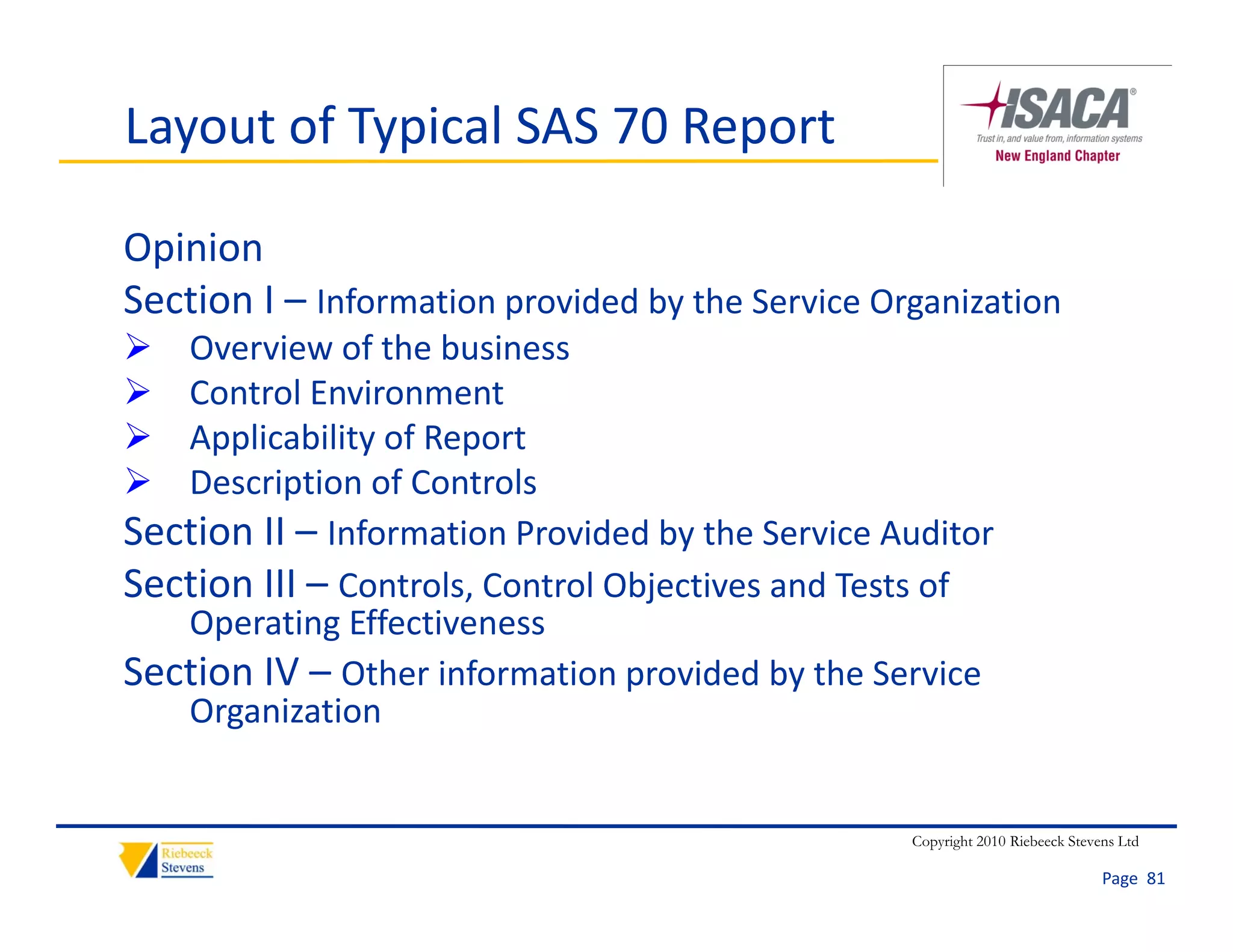 Layout of Typical SAS 70 Report

Opinion
Section I – Information provided by the Service Organization
Section I Information provided by the Service Organi ation
  Overview of the business
  Control Environment
  Applicability of Report
  Description of Controls
Section II  Information Provided by the Service Auditor
Section II – Information Provided by the Service Auditor
Section III – Controls, Control Objectives and Tests of 
   Operating Effectiveness
Section IV – Other information provided by the Service 
   Organization


                                                  Copyright 2010 Riebeeck Stevens Ltd

                                                                               Page  81
 