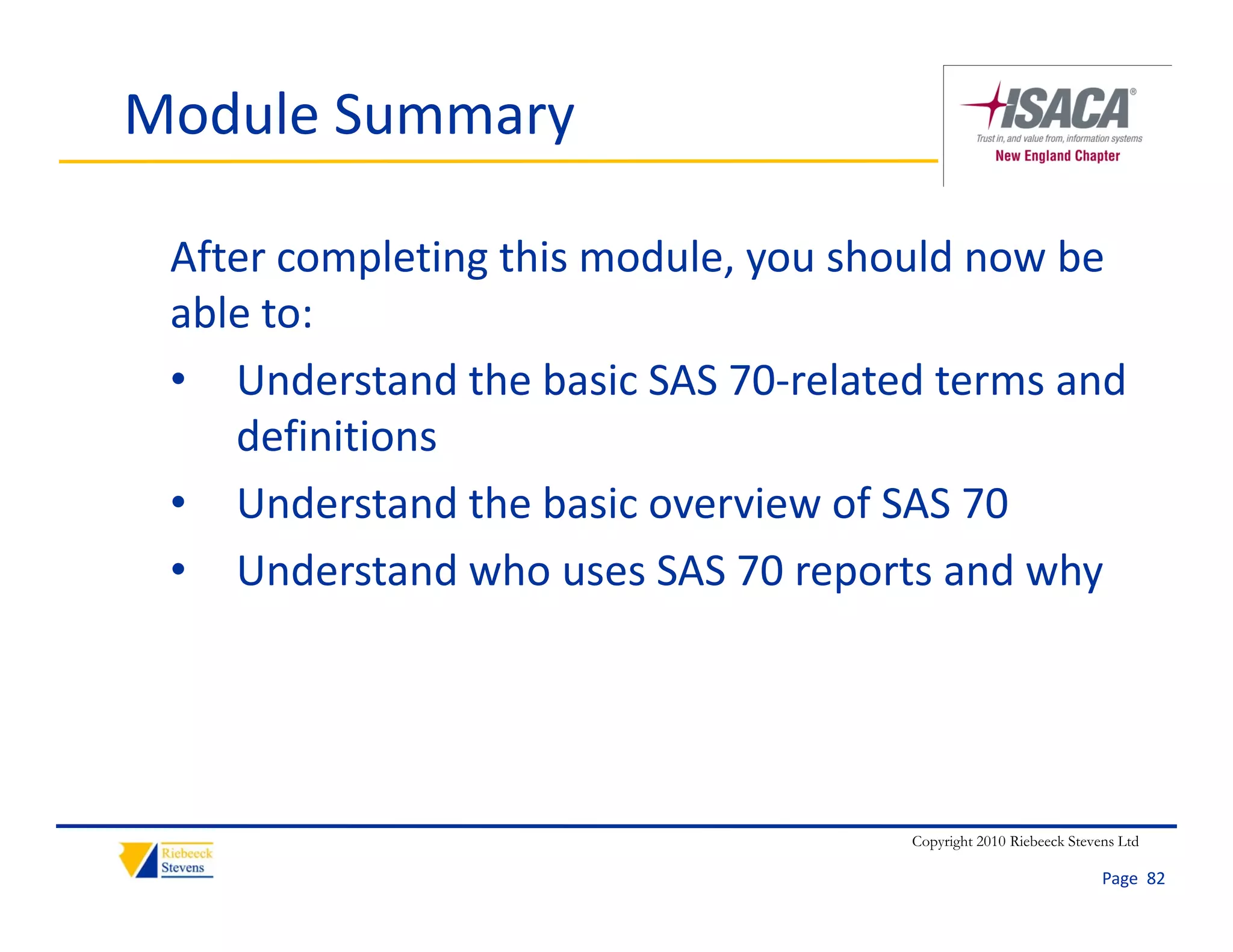 Module Summary

 After completing this module, you should now be 
 able to:
  bl
 • Understand the basic SAS 70‐related terms and 
     definitions
 • Understand the basic overview of SAS 70
 • Understand who uses SAS 70 reports and why




                                     Copyright 2010 Riebeeck Stevens Ltd

                                                                  Page  82
 
