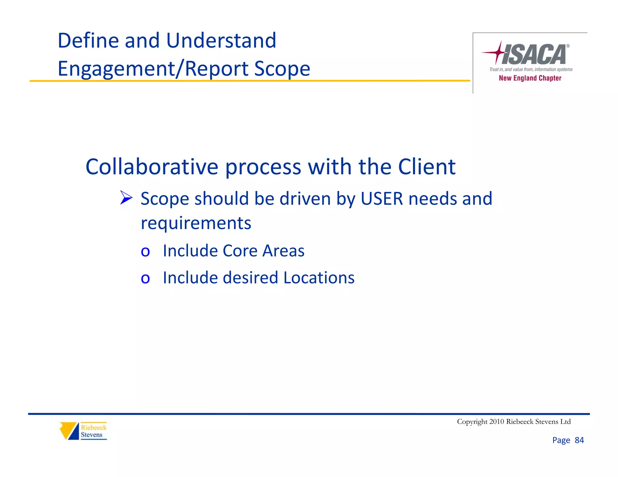 Define and Understand
Engagement/Report Scope



  Collaborative process with the Client
      Scope should be driven by USER needs and 
       requirements
       o Include Core Areas
       o Include desired Locations




                                           Copyright 2010 Riebeeck Stevens Ltd

                                                                        Page  84
 