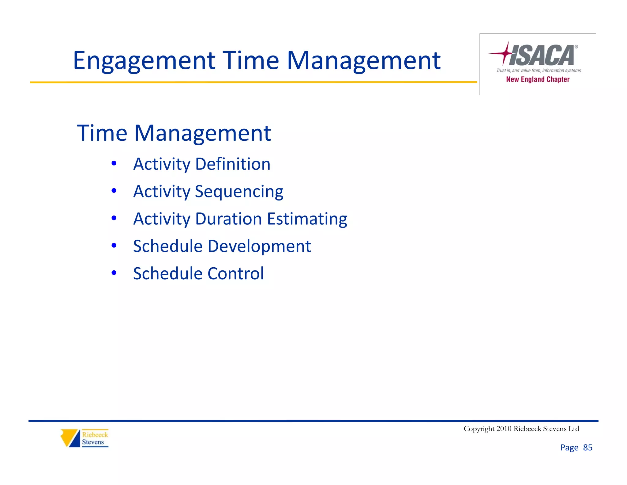 Engagement Time Management

Time Management
  •   Activity Definition
  •   Activity Sequencing
  •   Activity Duration Estimating
  •   Schedule Development
  •   Schedule Control
      Schedule Control




                                     Copyright 2010 Riebeeck Stevens Ltd

                                                                  Page  85
 