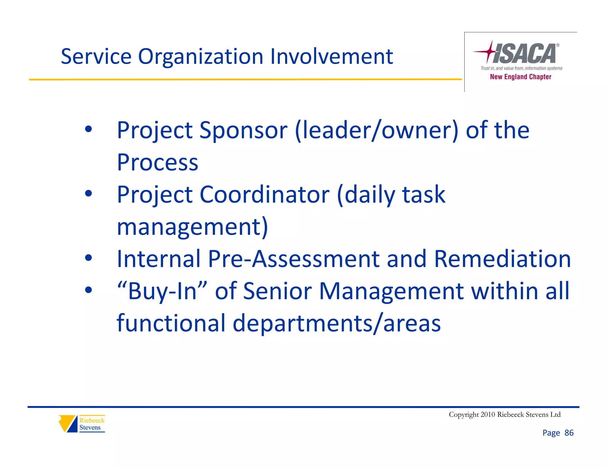 Service Organization Involvement


  • Project Sponsor (leader/owner) of the 
    Process
        j               ( y
  • Project Coordinator (daily task 
    management)
  • Internal Pre‐Assessment and Remediation
    Internal Pre Assessment and Remediation
  • “Buy‐In” of Senior Management within all 
    functional departments/areas
    functional departments/areas


                                   Copyright 2010 Riebeeck Stevens Ltd

                                                                Page  86
 