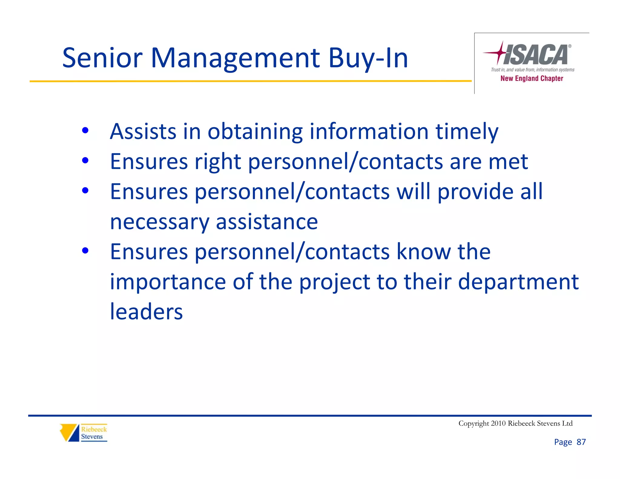 Senior Management Buy‐In

 • Assists in obtaining information timely
 • Ensures right personnel/contacts are met
 • Ensures personnel/contacts will provide all 
   necessary assistance 
 • Ensures personnel/contacts know the 
   importance of the project to their department 
   leaders



                                    Copyright 2010 Riebeeck Stevens Ltd

                                                                 Page  87
 
