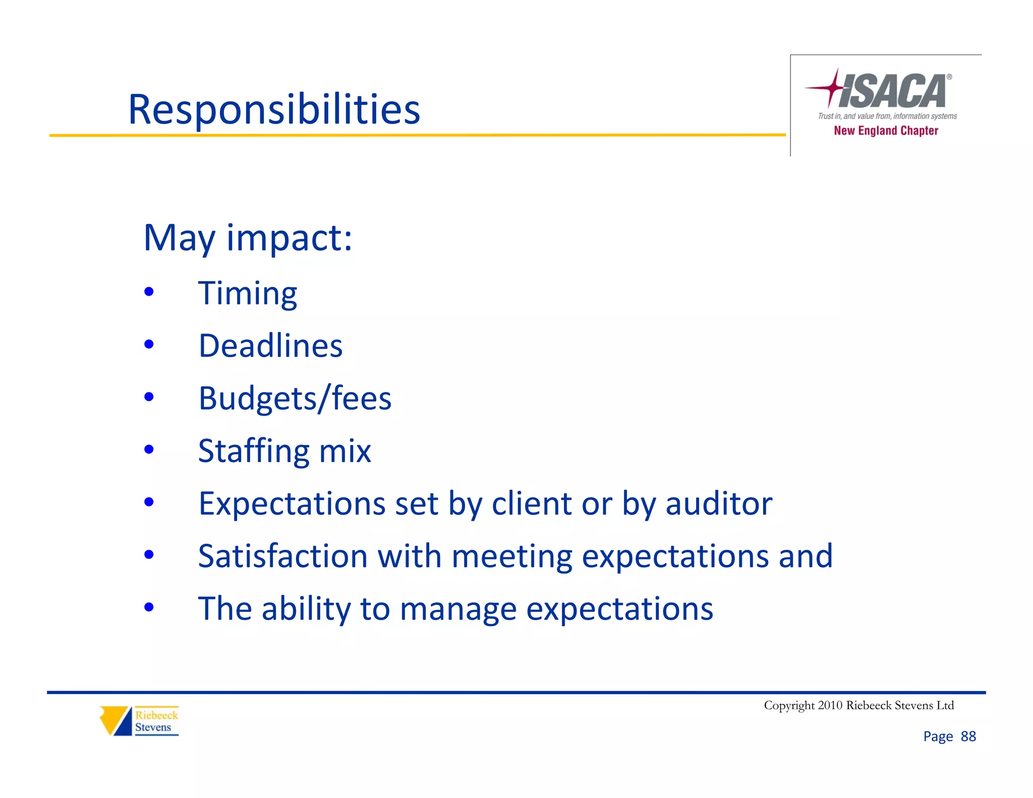 Responsibilities

May impact:
May impact:
•   Timing
•   Deadlines
•   Budgets/fees
•   Staffing mix
    Staffing mix
•   Expectations set by client or by auditor
•   Satisfaction with meeting expectations and 
    S ti f ti      ith    ti         t ti    d
•   The ability to manage expectations

                                         Copyright 2010 Riebeeck Stevens Ltd

                                                                      Page  88
 