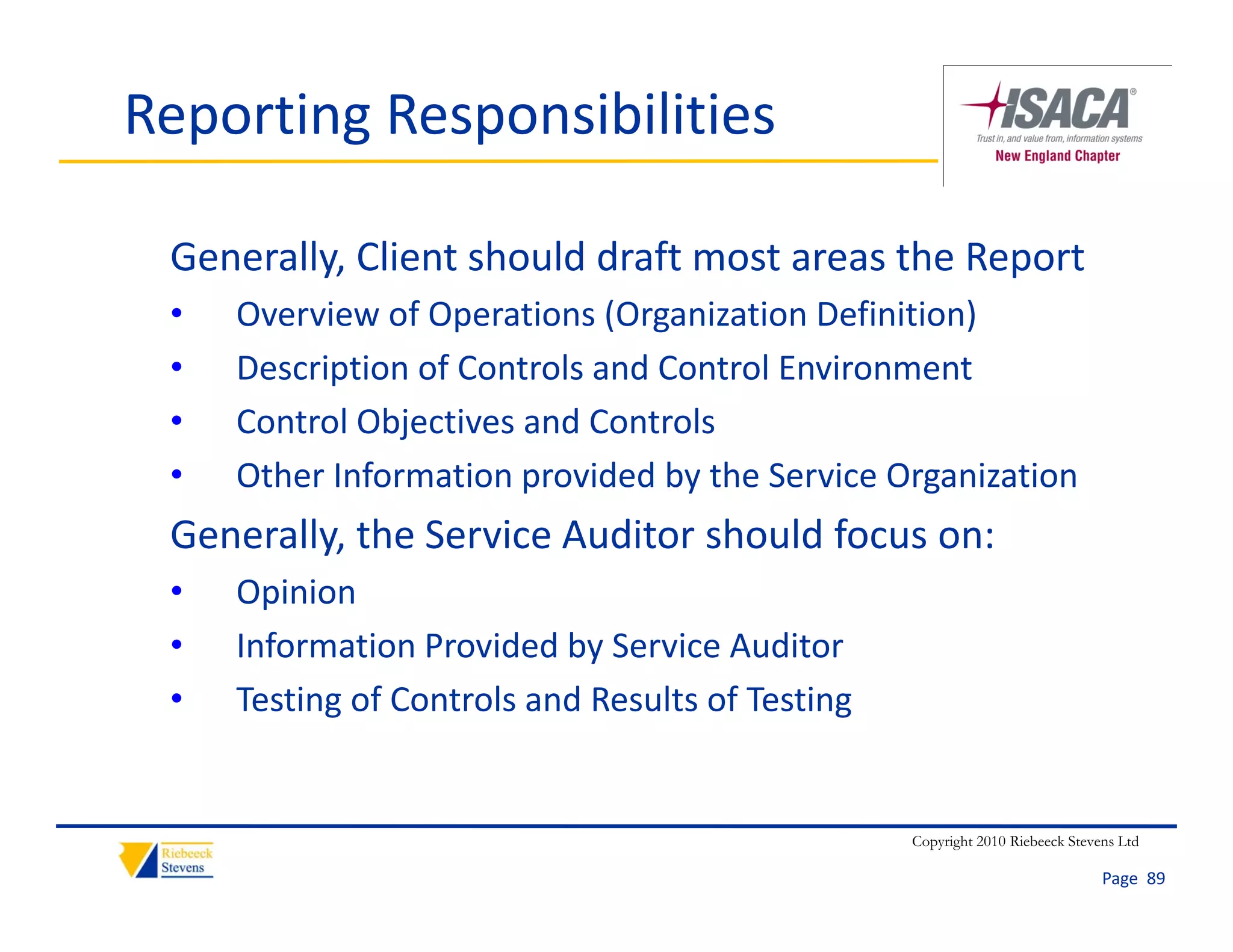 Reporting Responsibilities

 Generally, Client should draft most areas the Report
 •   Overview of Operations (Organization Definition)
 •   Description of Controls and Control Environment
 •   Control Objectives and Controls
     Control Objecti es and Controls
 •   Other Information provided by the Service Organization
 Generally, the Service Auditor should focus on:
 Generally the Service Auditor should focus on:
 •   Opinion
 •   Information Provided by Service Auditor
     Information Provided by Service Auditor
 •   Testing of Controls and Results of Testing


                                                  Copyright 2010 Riebeeck Stevens Ltd

                                                                               Page  89
 