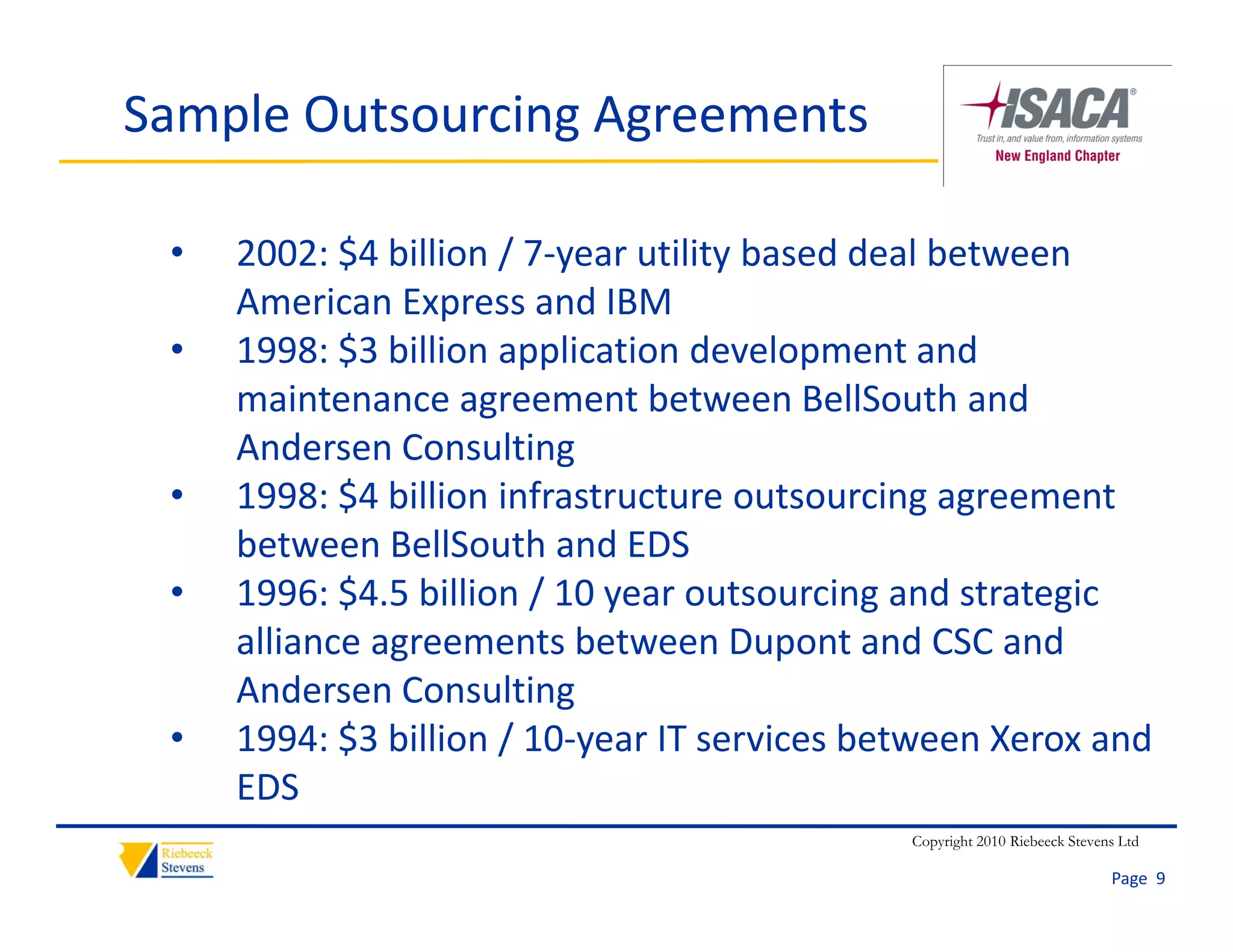 Sample Outsourcing Agreements

 •   2002: $4 billion / 7‐year utility based deal between 
     American Express and IBM 
     American Express and IBM
 •   1998: $3 billion application development and 
     maintenance agreement between BellSouth and 
                     g
     Andersen Consulting 
 •   1998: $4 billion infrastructure outsourcing agreement 
     between BellSouth and EDS
     b t       B llS th d EDS
 •   1996: $4.5 billion / 10 year outsourcing and strategic 
     alliance agreements between Dupont and CSC and 
               g                         p
     Andersen Consulting 
 •   1994: $3 billion / 10‐year IT services between Xerox and 
     EDS 
     EDS
                                              Copyright 2010 Riebeeck Stevens Ltd

                                                                            Page  9
 