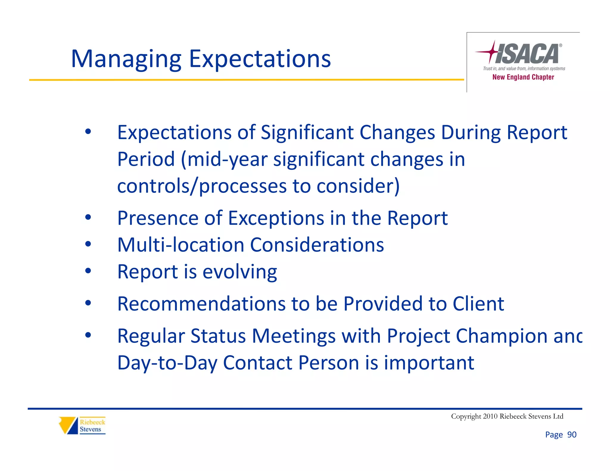 Managing Expectations

 •   Expectations of Significant Changes During Report 
     Period (mid‐year significant changes in 
     controls/processes to consider)
 •   Presence of Exceptions in the Report
 •   Multi‐location Considerations
 •   Report is evolving
     R       i    l i
 •   Recommendations to be Provided to Client
 •   Regular Status Meetings with Project Champion and
     Day‐to‐Day Contact Person is important

                                        Copyright 2010 Riebeeck Stevens Ltd

                                                                     Page  90
 