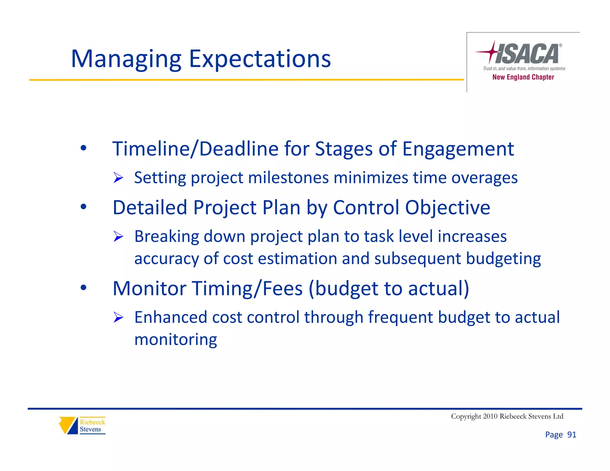 Managing Expectations


•   Timeline/Deadline for Stages of Engagement
    Timeline/Deadline for Stages of Engagement
     Setting project milestones minimizes time overages
•   Detailed Project Plan by Control Objective
    Detailed Project Plan by Control Objective
     Breaking down project plan to task level increases 
      accuracy of cost estimation and subsequent budgeting
             y                             q        g    g
•   Monitor Timing/Fees (budget to actual)
     Enhanced cost control through frequent budget to actual 
                                 g     q        g
      monitoring


                                                 Copyright 2010 Riebeeck Stevens Ltd

                                                                              Page  91
 