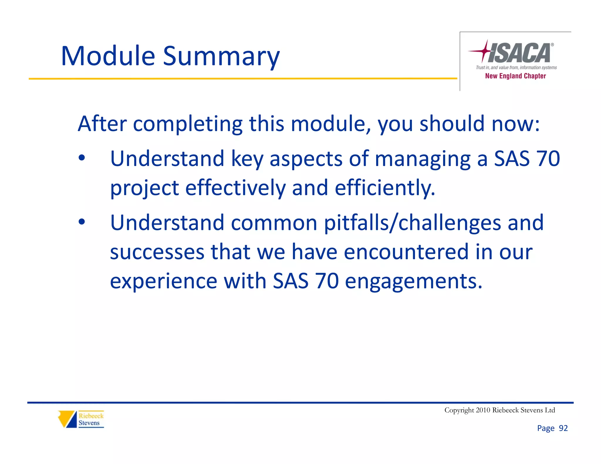 Module Summary

 After completing this module, you should now:
 • Understand key aspects of managing a SAS 70 
    project effectively and efficiently.
 • Understand common pitfalls/challenges and 
    successes that we have encountered in our 
    experience with SAS 70 engagements. 




                                   Copyright 2010 Riebeeck Stevens Ltd

                                                                Page  92
 