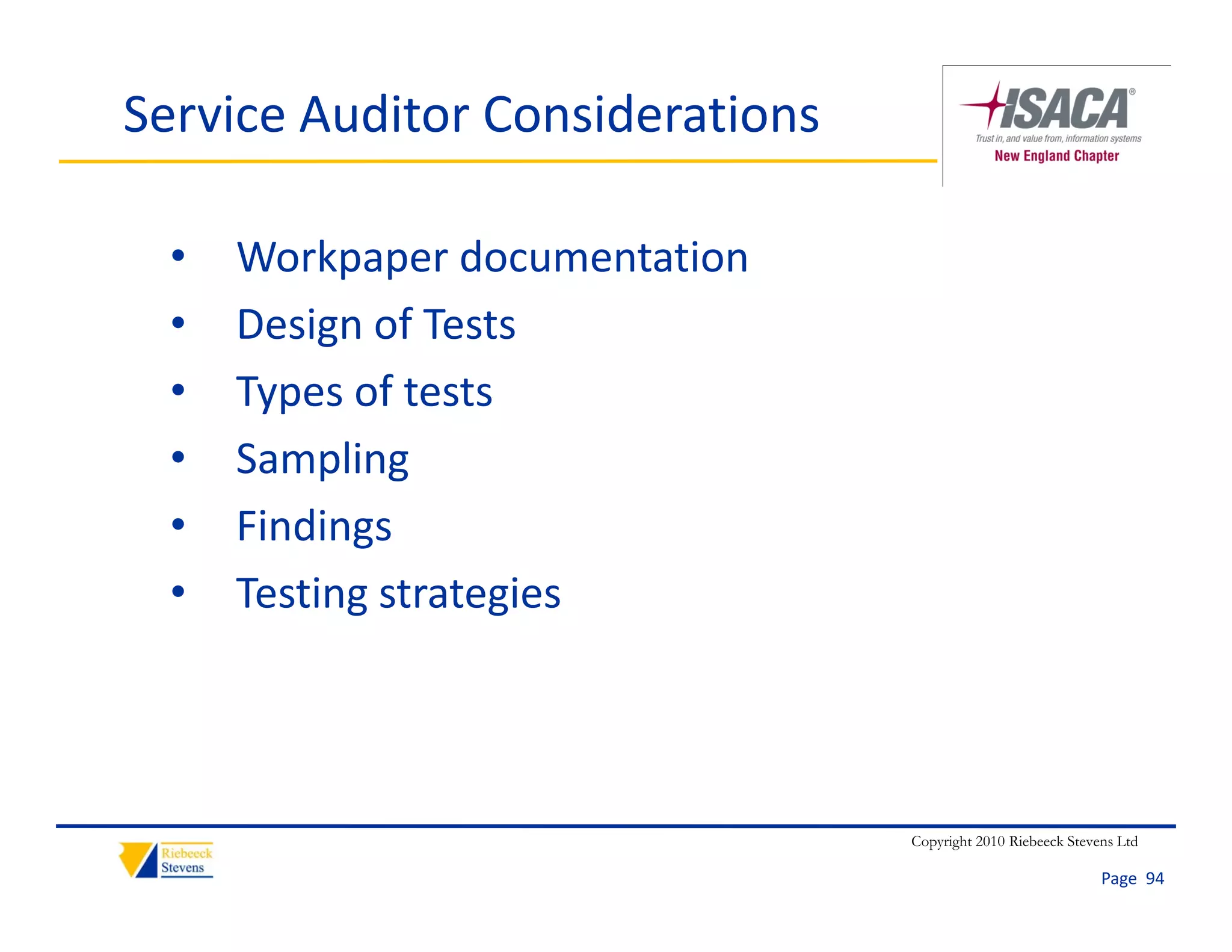Service Auditor Considerations

  •   Workpaper documentation
  •   Design of Tests
  •   Types of tests
  •   Sampling
  •   Findings
  •   Testing strategies




                                 Copyright 2010 Riebeeck Stevens Ltd

                                                              Page  94
 