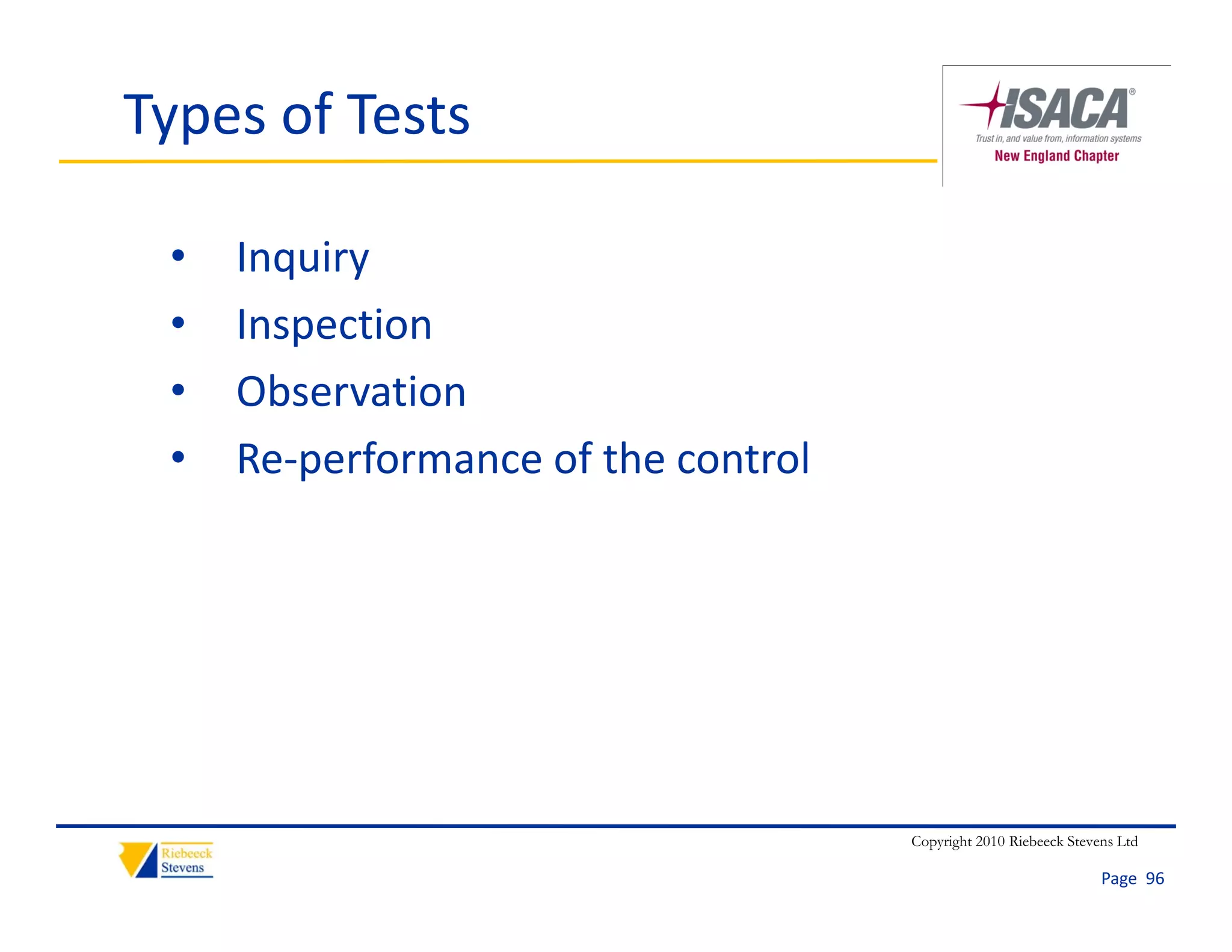 Types of Tests

 •   Inquiry
 •   Inspection
 •   Observation
 •   Re‐performance of the control




                                     Copyright 2010 Riebeeck Stevens Ltd

                                                                  Page  96
 