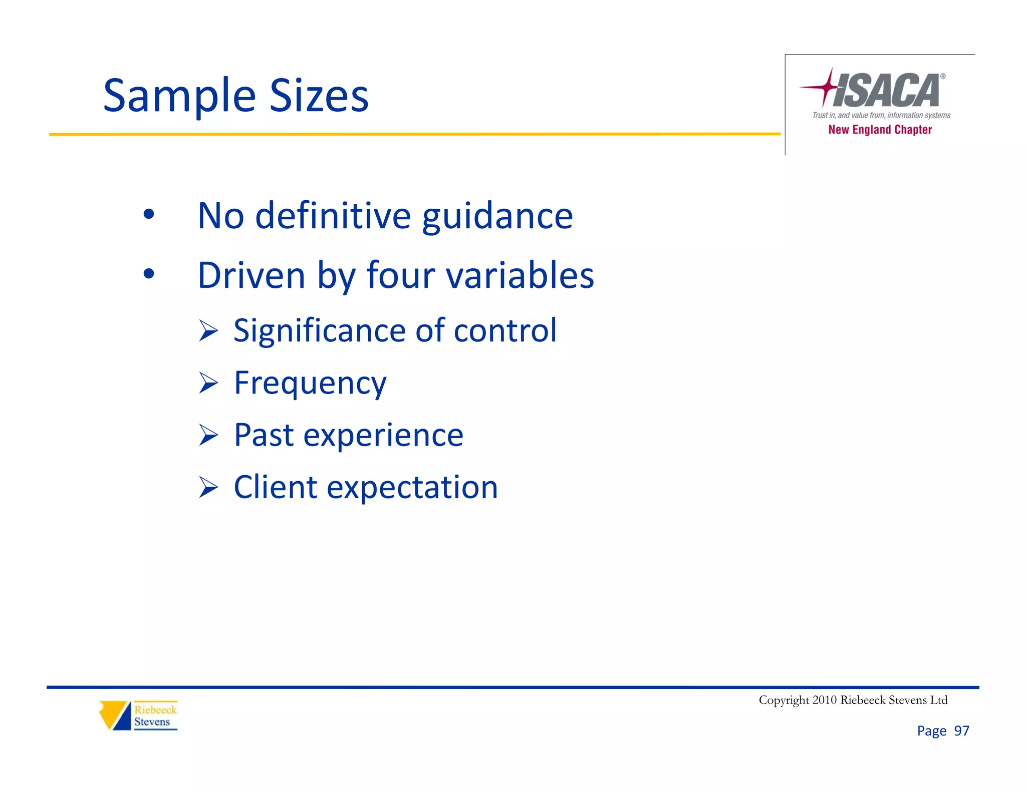 Sample Sizes

 • No definitive guidance
 • Driven by four variables
     Significance of control
        g
     Frequency
     Past experience
      Past experience
     Client expectation




                                Copyright 2010 Riebeeck Stevens Ltd

                                                             Page  97
 