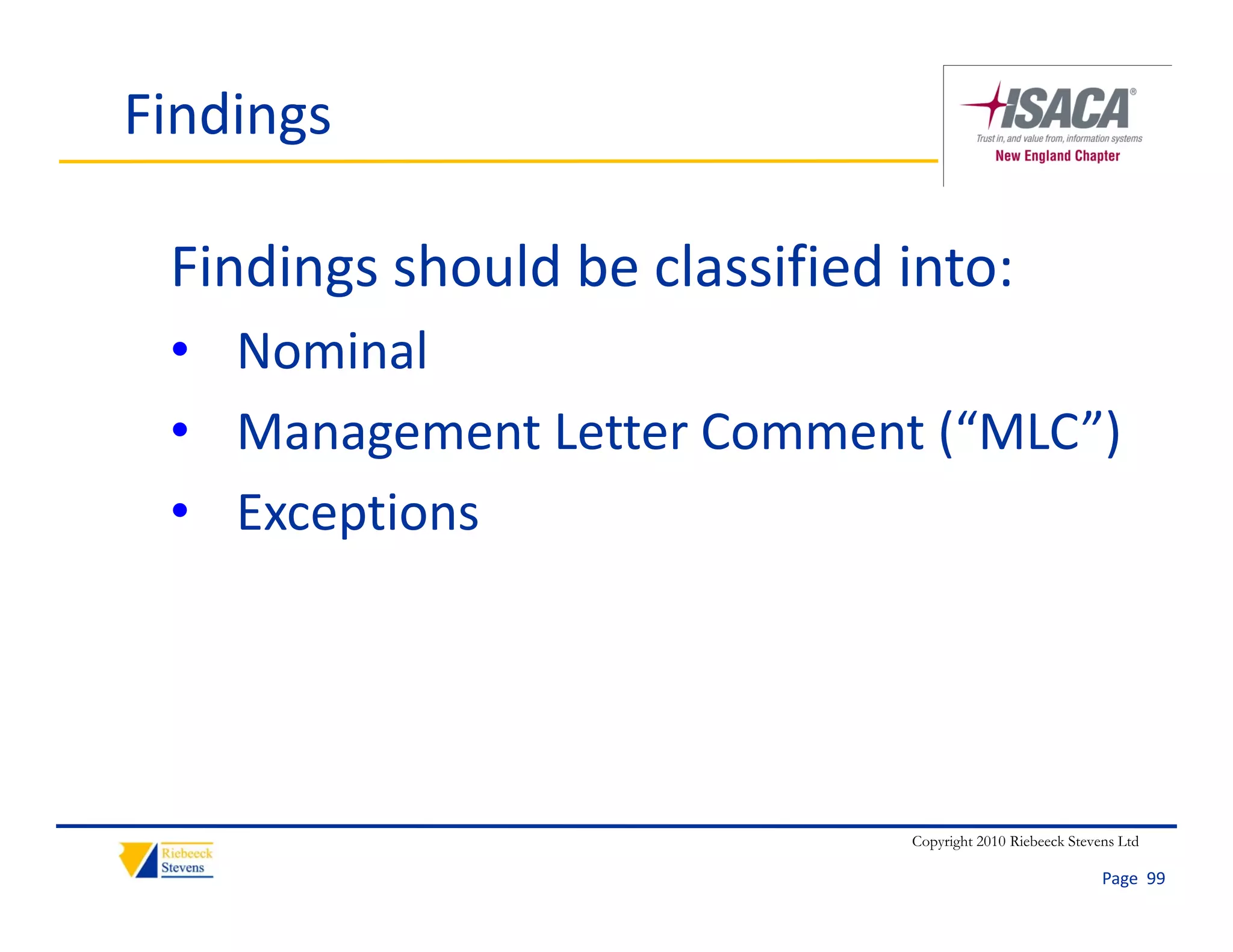 Findings

 Findings should be classified into:
       g
 • Nominal
 • M
   Management Letter Comment (“MLC”)
              L      C       (“MLC”)
 • Exceptions
       p




                               Copyright 2010 Riebeeck Stevens Ltd

                                                            Page  99
 