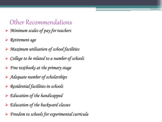 Other Recommendations
 Minimum scales of pay for teachers
 Retirement age
 Maximum utilisation of school facilities
 College to be related to a number of schools
 Free textbooks at the primary stage
 Adequate number of scholarships
 Residential facilities in schools
 Education of the handicapped
 Education of the backward classes
 Freedom to schools for experimental curricula
 