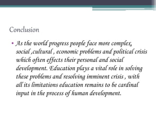 Conclusion
• As the world progress people face more complex,
social ,cultural , economic problems and political crisis
which often effects their personal and social
development. Education plays a vital role in solving
these problems and resolving imminent crisis , with
all its limitations education remains to be cardinal
input in the process of human development.
 