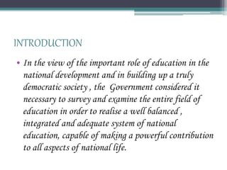 INTRODUCTION
• In the view of the important role of education in the
national development and in building up a truly
democratic society , the Government considered it
necessary to survey and examine the entire field of
education in order to realise a well balanced ,
integrated and adequate system of national
education, capable of making a powerful contribution
to all aspects of national life.
 