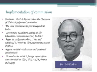 Implementation of commission
• Chairman : Dr D.S.Kothari, then the Chairman
of University Grants Commission.
• The third commission in post independent
India.
• Government Resolution setting up the
Education Commission on July 14,1964
• began its task on October 2 ,1964 and
submitted its report to the Government on June
29,1966.
• Report entitled – Education and National
Development
• 17 members in which 5 foreign experts from
countries such as USA, U.K, USSR, France
and Japan
Dr . D.S.Kothari
 