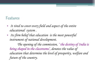Features
• It tired to cover every field and aspect of the entire
educational system .
• Its firm belief that education is the most powerful
instrument of national development.
The opening of the commission, ‘ the destiny of India is
being shaped in the classrooms’, denotes the value of
education that determine the level of prosperity, welfare and
future of the country.
 