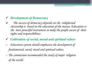  Development of Democracy
 The success of democracy depends on the enlightened
citizenship is based on the education of the masses. Education is
the most powerful instrument to make the people aware of their
rights and responsibilities.
 Cultivation of social, moral and spiritual values
 Education system should emphasize the development of
fundamental, social, moral and spiritual values.
 The commission recommended the study of major religions
of the world.
 