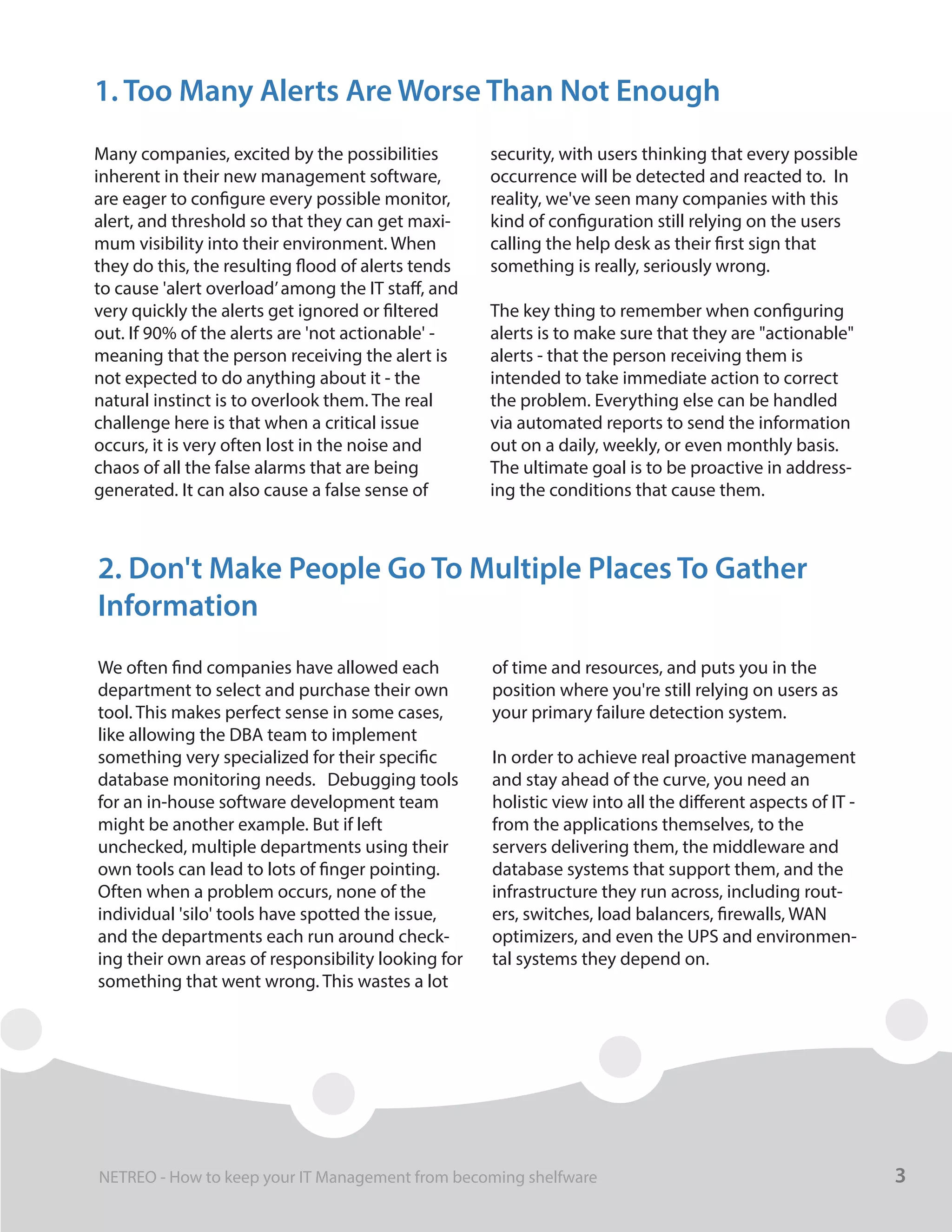 Many companies, excited by the possibilities
inherent in their new management software,
are eager to configure every possible monitor,
alert, and threshold so that they can get maxi-
mum visibility into their environment. When
they do this, the resulting flood of alerts tends
to cause 'alert overload’among the IT staff, and
very quickly the alerts get ignored or filtered
out. If 90% of the alerts are 'not actionable' -
meaning that the person receiving the alert is
not expected to do anything about it - the
natural instinct is to overlook them. The real
challenge here is that when a critical issue
occurs, it is very often lost in the noise and
chaos of all the false alarms that are being
generated. It can also cause a false sense of
security, with users thinking that every possible
occurrence will be detected and reacted to. In
reality, we've seen many companies with this
kind of configuration still relying on the users
calling the help desk as their first sign that
something is really, seriously wrong.
The key thing to remember when configuring
alerts is to make sure that they are "actionable"
alerts - that the person receiving them is
intended to take immediate action to correct
the problem. Everything else can be handled
via automated reports to send the information
out on a daily, weekly, or even monthly basis.
The ultimate goal is to be proactive in address-
ing the conditions that cause them.
1. Too Many Alerts Are Worse Than Not Enough
We often find companies have allowed each
department to select and purchase their own
tool. This makes perfect sense in some cases,
like allowing the DBA team to implement
something very specialized for their specific
database monitoring needs. Debugging tools
for an in-house software development team
might be another example. But if left
unchecked, multiple departments using their
own tools can lead to lots of finger pointing.
Often when a problem occurs, none of the
individual 'silo' tools have spotted the issue,
and the departments each run around check-
ing their own areas of responsibility looking for
something that went wrong. This wastes a lot
of time and resources, and puts you in the
position where you're still relying on users as
your primary failure detection system.
In order to achieve real proactive management
and stay ahead of the curve, you need an
holistic view into all the different aspects of IT -
from the applications themselves, to the
servers delivering them, the middleware and
database systems that support them, and the
infrastructure they run across, including rout-
ers, switches, load balancers, firewalls, WAN
optimizers, and even the UPS and environmen-
tal systems they depend on.
2. Don't Make People Go To Multiple Places To Gather
Information
3NETREO - How to keep your IT Management from becoming shelfware
 