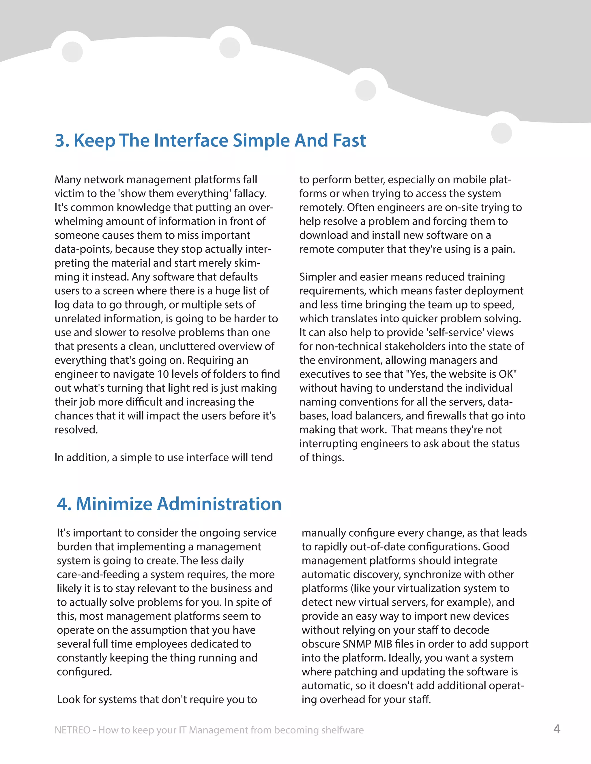 Many network management platforms fall
victim to the 'show them everything' fallacy.
It's common knowledge that putting an over-
whelming amount of information in front of
someone causes them to miss important
data-points, because they stop actually inter-
preting the material and start merely skim-
ming it instead. Any software that defaults
users to a screen where there is a huge list of
log data to go through, or multiple sets of
unrelated information, is going to be harder to
use and slower to resolve problems than one
that presents a clean, uncluttered overview of
everything that's going on. Requiring an
engineer to navigate 10 levels of folders to find
out what's turning that light red is just making
their job more difficult and increasing the
chances that it will impact the users before it's
resolved.
In addition, a simple to use interface will tend
to perform better, especially on mobile plat-
forms or when trying to access the system
remotely. Often engineers are on-site trying to
help resolve a problem and forcing them to
download and install new software on a
remote computer that they're using is a pain.
Simpler and easier means reduced training
requirements, which means faster deployment
and less time bringing the team up to speed,
which translates into quicker problem solving.
It can also help to provide 'self-service' views
for non-technical stakeholders into the state of
the environment, allowing managers and
executives to see that "Yes, the website is OK"
without having to understand the individual
naming conventions for all the servers, data-
bases, load balancers, and firewalls that go into
making that work. That means they're not
interrupting engineers to ask about the status
of things.
3. Keep The Interface Simple And Fast
It's important to consider the ongoing service
burden that implementing a management
system is going to create. The less daily
care-and-feeding a system requires, the more
likely it is to stay relevant to the business and
to actually solve problems for you. In spite of
this, most management platforms seem to
operate on the assumption that you have
several full time employees dedicated to
constantly keeping the thing running and
configured.
Look for systems that don't require you to
manually configure every change, as that leads
to rapidly out-of-date configurations. Good
management platforms should integrate
automatic discovery, synchronize with other
platforms (like your virtualization system to
detect new virtual servers, for example), and
provide an easy way to import new devices
without relying on your staff to decode
obscure SNMP MIB files in order to add support
into the platform. Ideally, you want a system
where patching and updating the software is
automatic, so it doesn't add additional operat-
ing overhead for your staff.
4. Minimize Administration
4NETREO - How to keep your IT Management from becoming shelfware
 