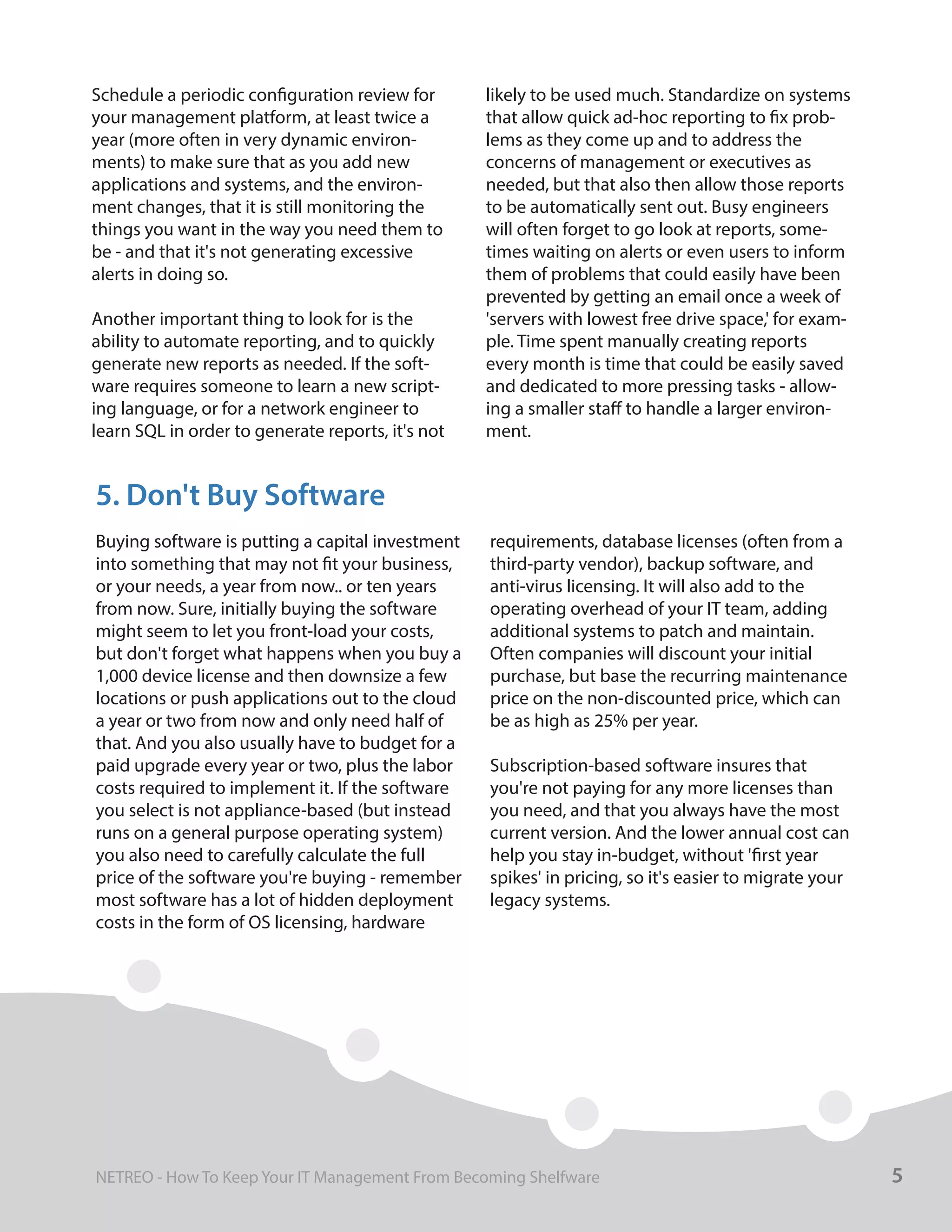 Schedule a periodic configuration review for
your management platform, at least twice a
year (more often in very dynamic environ-
ments) to make sure that as you add new
applications and systems, and the environ-
ment changes, that it is still monitoring the
things you want in the way you need them to
be - and that it's not generating excessive
alerts in doing so.
Another important thing to look for is the
ability to automate reporting, and to quickly
generate new reports as needed. If the soft-
ware requires someone to learn a new script-
ing language, or for a network engineer to
learn SQL in order to generate reports, it's not
likely to be used much. Standardize on systems
that allow quick ad-hoc reporting to fix prob-
lems as they come up and to address the
concerns of management or executives as
needed, but that also then allow those reports
to be automatically sent out. Busy engineers
will often forget to go look at reports, some-
times waiting on alerts or even users to inform
them of problems that could easily have been
prevented by getting an email once a week of
'servers with lowest free drive space,' for exam-
ple. Time spent manually creating reports
every month is time that could be easily saved
and dedicated to more pressing tasks - allow-
ing a smaller staff to handle a larger environ-
ment.
Buying software is putting a capital investment
into something that may not fit your business,
or your needs, a year from now.. or ten years
from now. Sure, initially buying the software
might seem to let you front-load your costs,
but don't forget what happens when you buy a
1,000 device license and then downsize a few
locations or push applications out to the cloud
a year or two from now and only need half of
that. And you also usually have to budget for a
paid upgrade every year or two, plus the labor
costs required to implement it. If the software
you select is not appliance-based (but instead
runs on a general purpose operating system)
you also need to carefully calculate the full
price of the software you're buying - remember
most software has a lot of hidden deployment
costs in the form of OS licensing, hardware
requirements, database licenses (often from a
third-party vendor), backup software, and
anti-virus licensing. It will also add to the
operating overhead of your IT team, adding
additional systems to patch and maintain.
Often companies will discount your initial
purchase, but base the recurring maintenance
price on the non-discounted price, which can
be as high as 25% per year.
Subscription-based software insures that
you're not paying for any more licenses than
you need, and that you always have the most
current version. And the lower annual cost can
help you stay in-budget, without 'first year
spikes' in pricing, so it's easier to migrate your
legacy systems.
5. Don't Buy Software
5NETREO - How To Keep Your IT Management From Becoming Shelfware
 