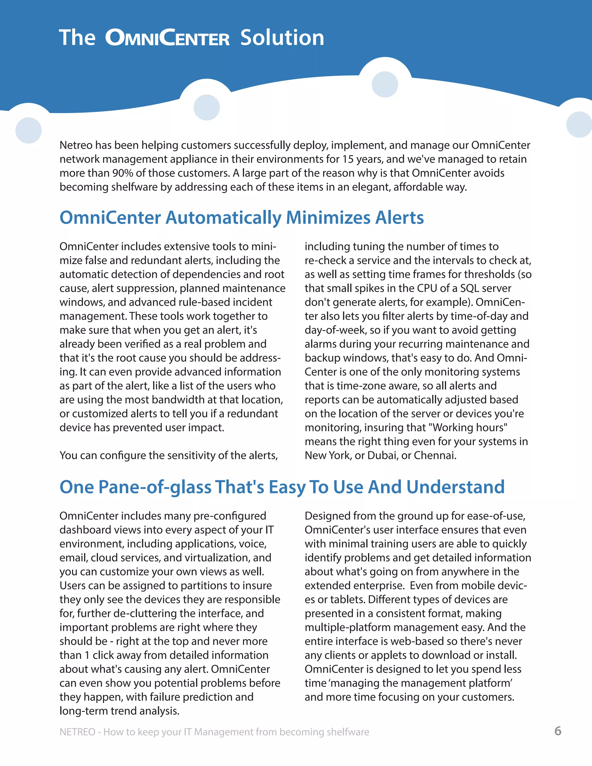 Netreo has been helping customers successfully deploy, implement, and manage our OmniCenter
network management appliance in their environments for 15 years, and we've managed to retain
more than 90% of those customers. A large part of the reason why is that OmniCenter avoids
becoming shelfware by addressing each of these items in an elegant, affordable way.
OmniCenter includes extensive tools to mini-
mize false and redundant alerts, including the
automatic detection of dependencies and root
cause, alert suppression, planned maintenance
windows, and advanced rule-based incident
management. These tools work together to
make sure that when you get an alert, it's
already been verified as a real problem and
that it's the root cause you should be address-
ing. It can even provide advanced information
as part of the alert, like a list of the users who
are using the most bandwidth at that location,
or customized alerts to tell you if a redundant
device has prevented user impact.
You can configure the sensitivity of the alerts,
including tuning the number of times to
re-check a service and the intervals to check at,
as well as setting time frames for thresholds (so
that small spikes in the CPU of a SQL server
don't generate alerts, for example). OmniCen-
ter also lets you filter alerts by time-of-day and
day-of-week, so if you want to avoid getting
alarms during your recurring maintenance and
backup windows, that's easy to do. And Omni-
Center is one of the only monitoring systems
that is time-zone aware, so all alerts and
reports can be automatically adjusted based
on the location of the server or devices you're
monitoring, insuring that "Working hours"
means the right thing even for your systems in
New York, or Dubai, or Chennai.
OmniCenter Automatically Minimizes Alerts
OmniCenter includes many pre-configured
dashboard views into every aspect of your IT
environment, including applications, voice,
email, cloud services, and virtualization, and
you can customize your own views as well.
Users can be assigned to partitions to insure
they only see the devices they are responsible
for, further de-cluttering the interface, and
important problems are right where they
should be - right at the top and never more
than 1 click away from detailed information
about what's causing any alert. OmniCenter
can even show you potential problems before
they happen, with failure prediction and
long-term trend analysis.
Designed from the ground up for ease-of-use,
OmniCenter's user interface ensures that even
with minimal training users are able to quickly
identify problems and get detailed information
about what's going on from anywhere in the
extended enterprise. Even from mobile devic-
es or tablets. Different types of devices are
presented in a consistent format, making
multiple-platform management easy. And the
entire interface is web-based so there's never
any clients or applets to download or install.
OmniCenter is designed to let you spend less
time‘managing the management platform’
and more time focusing on your customers.
One Pane-of-glass That's Easy To Use And Understand
6NETREO - How to keep your IT Management from becoming shelfware
 