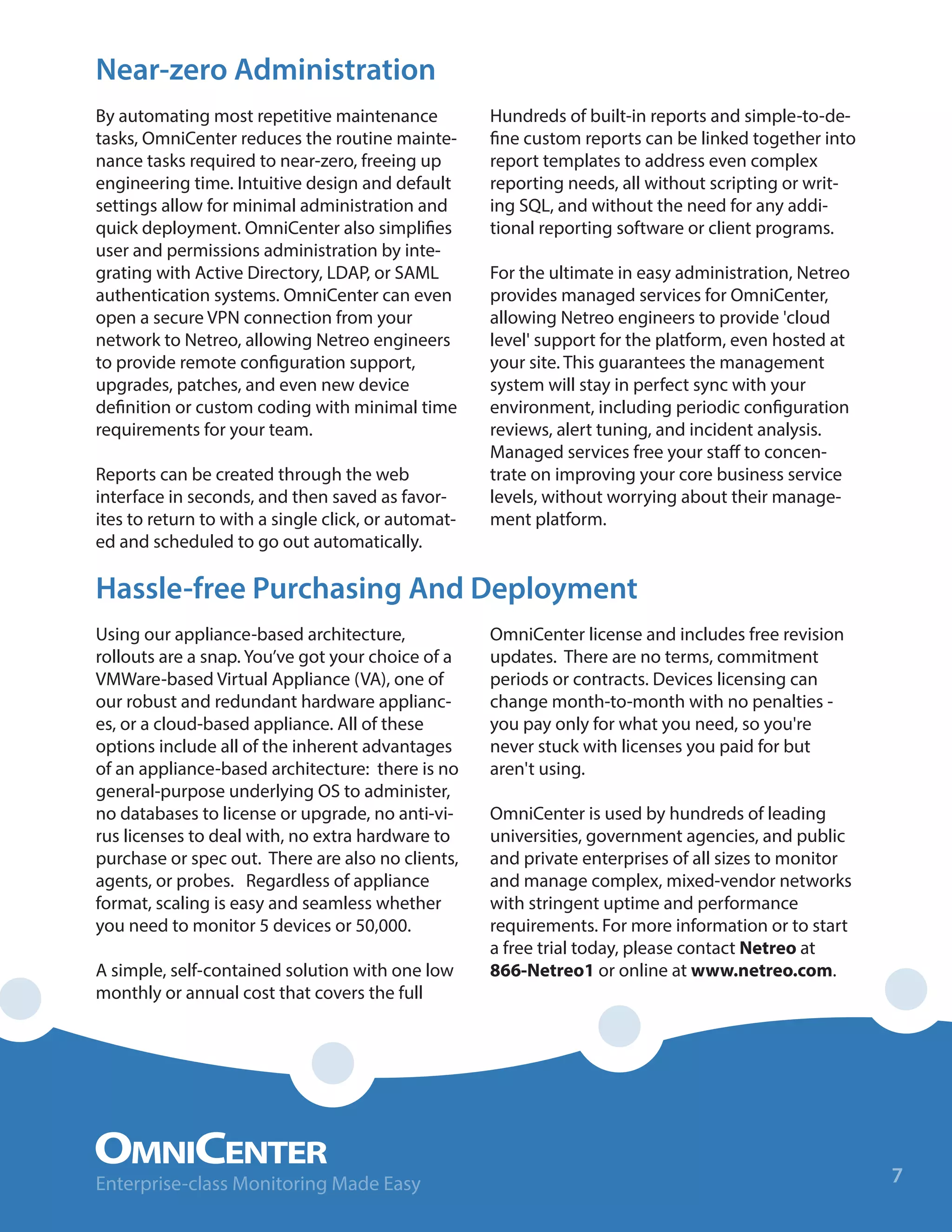 Near-zero Administration
By automating most repetitive maintenance
tasks, OmniCenter reduces the routine mainte-
nance tasks required to near-zero, freeing up
engineering time. Intuitive design and default
settings allow for minimal administration and
quick deployment. OmniCenter also simplifies
user and permissions administration by inte-
grating with Active Directory, LDAP, or SAML
authentication systems. OmniCenter can even
open a secure VPN connection from your
network to Netreo, allowing Netreo engineers
to provide remote configuration support,
upgrades, patches, and even new device
definition or custom coding with minimal time
requirements for your team.
Reports can be created through the web
interface in seconds, and then saved as favor-
ites to return to with a single click, or automat-
ed and scheduled to go out automatically.
Hundreds of built-in reports and simple-to-de-
fine custom reports can be linked together into
report templates to address even complex
reporting needs, all without scripting or writ-
ing SQL, and without the need for any addi-
tional reporting software or client programs.
For the ultimate in easy administration, Netreo
provides managed services for OmniCenter,
allowing Netreo engineers to provide 'cloud
level' support for the platform, even hosted at
your site. This guarantees the management
system will stay in perfect sync with your
environment, including periodic configuration
reviews, alert tuning, and incident analysis.
Managed services free your staff to concen-
trate on improving your core business service
levels, without worrying about their manage-
ment platform.
Using our appliance-based architecture,
rollouts are a snap. You’ve got your choice of a
VMWare-based Virtual Appliance (VA), one of
our robust and redundant hardware applianc-
es, or a cloud-based appliance. All of these
options include all of the inherent advantages
of an appliance-based architecture: there is no
general-purpose underlying OS to administer,
no databases to license or upgrade, no anti-vi-
rus licenses to deal with, no extra hardware to
purchase or spec out. There are also no clients,
agents, or probes. Regardless of appliance
format, scaling is easy and seamless whether
you need to monitor 5 devices or 50,000.
A simple, self-contained solution with one low
monthly or annual cost that covers the full
OmniCenter license and includes free revision
updates. There are no terms, commitment
periods or contracts. Devices licensing can
change month-to-month with no penalties -
you pay only for what you need, so you're
never stuck with licenses you paid for but
aren't using.
OmniCenter is used by hundreds of leading
universities, government agencies, and public
and private enterprises of all sizes to monitor
and manage complex, mixed-vendor networks
with stringent uptime and performance
requirements. For more information or to start
a free trial today, please contact Netreo at
866-Netreo1 or online at www.netreo.com.
Hassle-free Purchasing And Deployment
7Enterprise-class Monitoring Made Easy
 