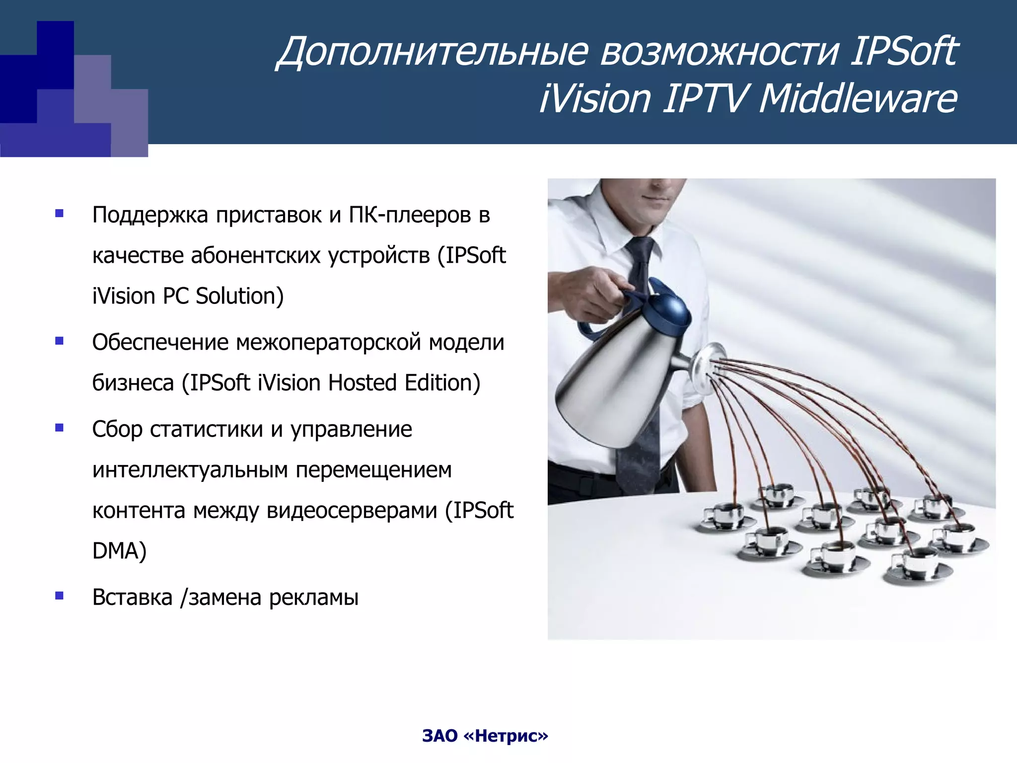 Дополнительные возможности  IPSoft iVision IPTV Middleware Поддержка приставок и ПК-плееров в качестве абонентских устройств  (IPSoft iVision PC Solution) Обеспечение межоператорской модели бизнеса  (IPSoft iVision Hosted Edition) Сбор статистики и управление   интеллектуальным перемещением контента между видеосерверами  (IPSoft DMA) Вставка /замена рекламы 