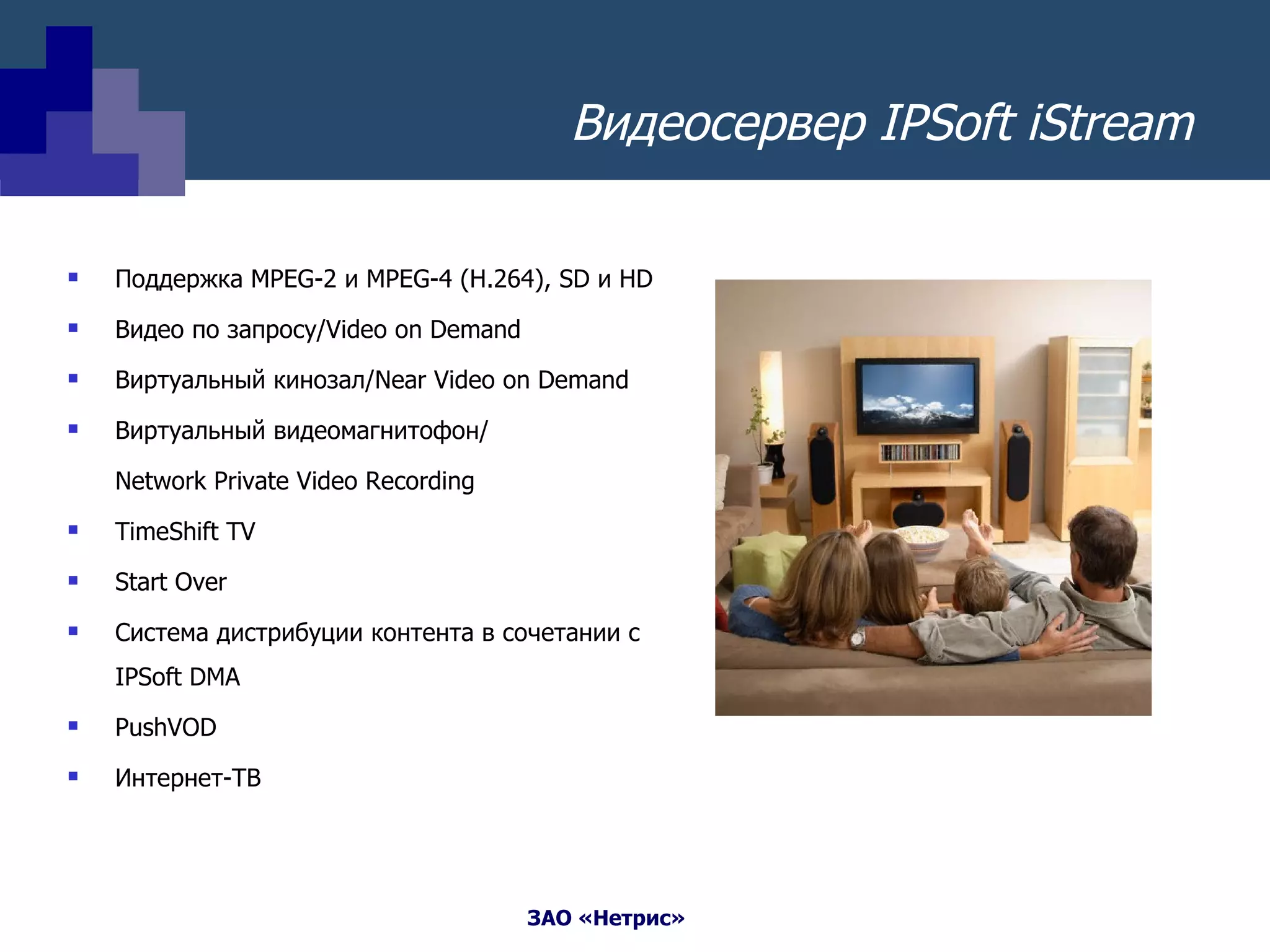 Видеосервер  IPSoft iStream Поддержка  MPEG-2  и  MPEG-4 (H.264) ,  SD  и  HD Видео по запросу /Video on Demand  Виртуальный кинозал /Near Video on Demand Виртуальный видеомагнитофон / Network Private Video Recording  TimeShift TV  Start Over Система дистрибуции контента в сочетании с  IPSoft DMA PushVOD Интернет-ТВ 
