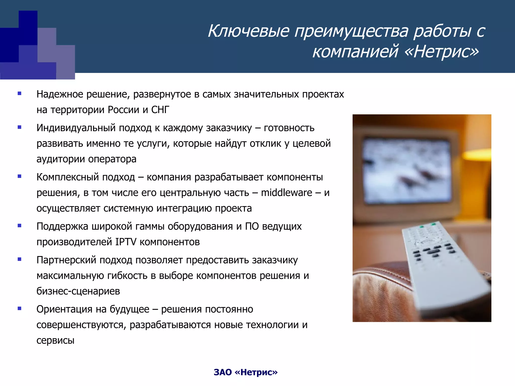Ключевые преимущества работы с компанией «Нетрис»  Надежное решение, развернутое в самых значительных проектах на территории России и СНГ Индивидуальный подход к каждому заказчику – готовность развивать именно те услуги, которые найдут отклик у целевой аудитории оператора Комплексный подход – компания разрабатывает компоненты решения, в том числе его центральную часть –  middleware  – и осуществляет системную интеграцию проекта Поддержка широкой гаммы оборудования и ПО ведущих производителей  IPTV  компонентов Партнерский подход позволяет предоставить заказчику максимальную гибкость в выборе компонентов решения и бизнес-сценариев Ориентация на будущее – решения постоянно совершенствуются, разрабатываются новые технологии и сервисы 
