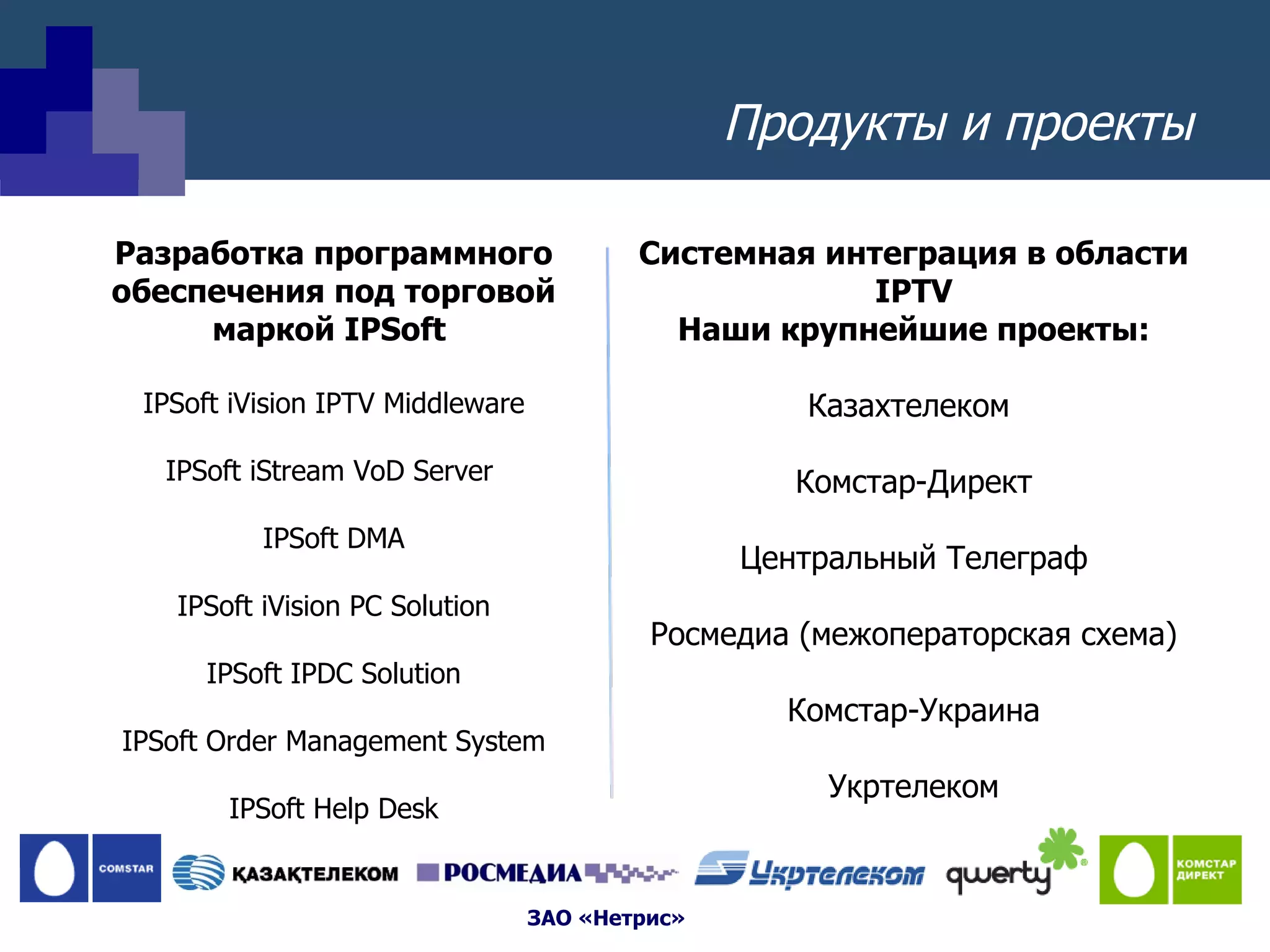 Продукты и проекты Разработка программного обеспечения под торговой маркой  IPSoft  IPSoft iVision IPTV Middleware IPSoft iStream VoD Server  IPSoft DMA IPSoft iVision PC Solution IPSoft IPDC Solution IPSoft Order Management System IPSoft Help Desk Системная интеграция в области  IPTV Наши крупнейшие проекты: Казахтелеком  Комстар-Директ Центральный Телеграф Росмедиа (межоператорская схема) Комстар-Украина Укртелеком 