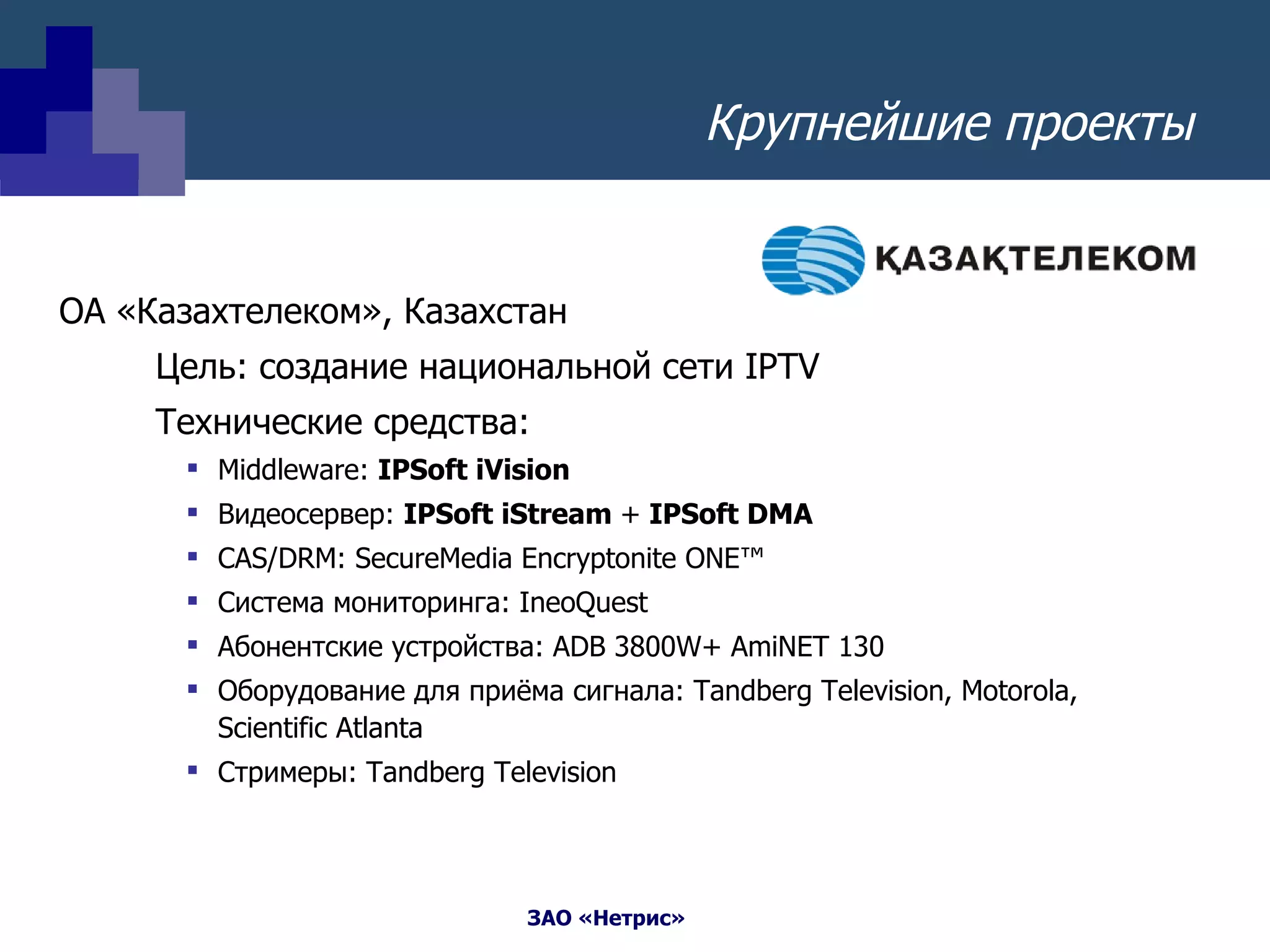Крупнейшие проекты ОА «Казахтелеком» ,  Казахстан  Цель: создание национальной сети  IPTV Технические средства: Middleware:  IPSoft iVision Видеосервер:   IPSoft iStream  +  IPSoft DMA CAS/DRM :  SecureMedia Encryptonite ONE™ Система мониторинга:  IneoQuest Абонентские устройства:  ADB 3800W+ AmiNET 130   Оборудование для приёма сигнала : Tandberg Television, Motorola, Scientific Atlanta Стримеры:  Tandberg Television 