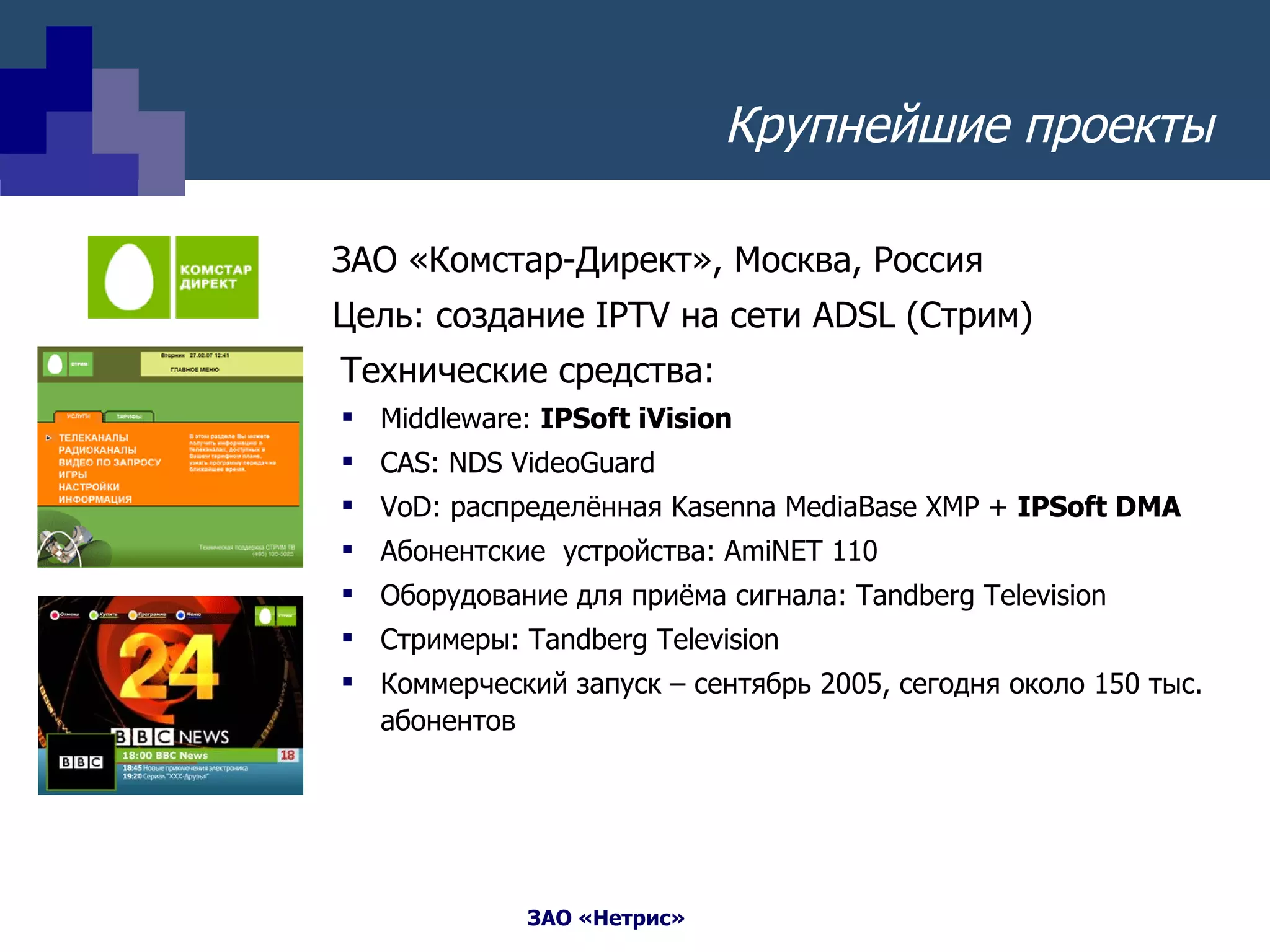 ЗАО «Комстар-Директ», Москва, Россия Цель: создание  IPTV  на сети  ADSL  (Стрим) Технические средства: Middleware:  IPSoft iVision CAS: NDS VideoGuard  VoD : распределённая  Kasenna MediaBase XMP +  IPSoft DMA Абонентские  устройства:  AmiNET 110 Оборудование для приёма сигнала : Tandberg Television Стримеры:  Tandberg Television Коммерческий запуск – сентябрь 2005, сегодня около 150 тыс. абонентов Крупнейшие проекты 