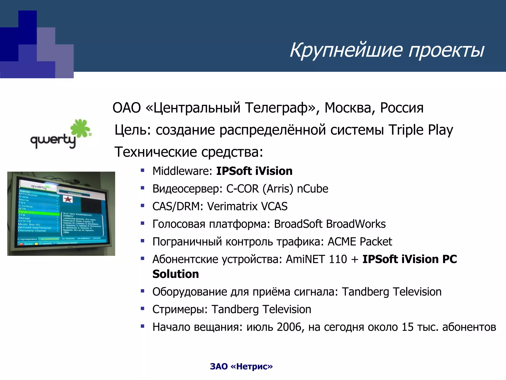   ОАО «Центральный Телеграф», Москва, Россия Цель: создание распределённой системы  Triple Play Технические средства: Middleware:  IPSoft iVision Видеосервер:  C-COR (Arris) nCube CAS/DRM :  Verimatrix VCAS Голосовая платформа:  BroadSoft BroadWorks Пограничный контроль трафика:  ACME Packet Абонентские устройства:  AmiNET 110  +  IPSoft iVision PC Solution Оборудование для приёма сигнала : Tandberg Television Стримеры:  Tandberg Television Начало вещания: июль 2006, на сегодня около 15 тыс. абонентов  Крупнейшие проекты 