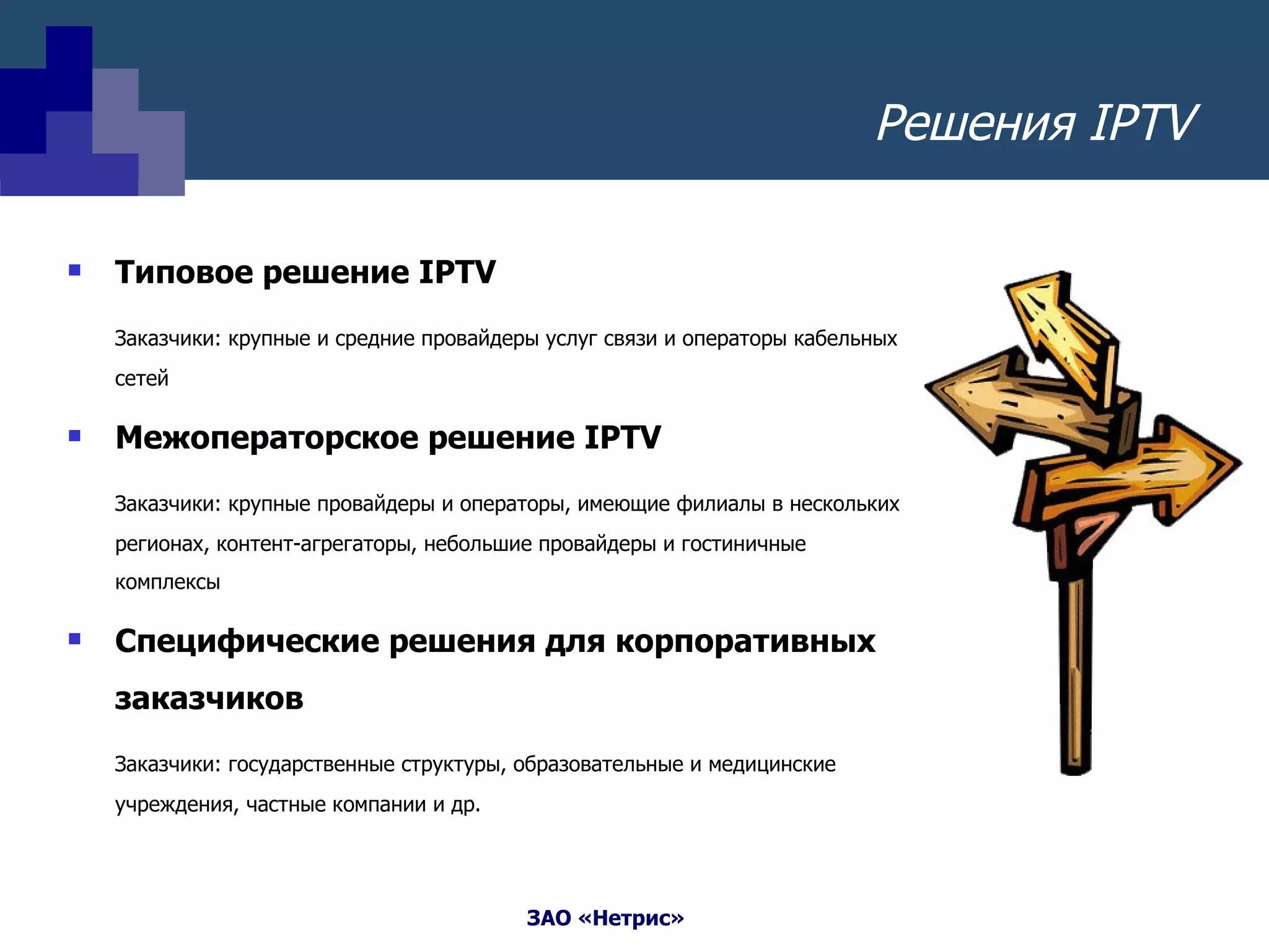 Решения  IPTV Типовое решение  IPTV Заказчики: крупные и средние провайдеры услуг связи и операторы кабельных сетей Межоператорское решение  IPTV Заказчики: крупные провайдеры и операторы, имеющие филиалы в нескольких регионах, контент-агрегаторы, небольшие провайдеры и гостиничные комплексы Специфические решения для корпоративных заказчиков  Заказчики: государственные структуры, образовательные и медицинские учреждения, частные компании и др. 