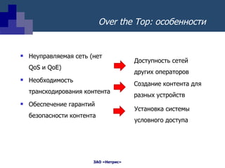 Over the Top : особенности  Неуправляемая сеть (нет  QoS  и  QoE) Необходимость транскодирования контента Обеспечение гарантий безопасности контента Доступность сетей других операторов Создание контента для разных устройств Установка системы условного доступа 