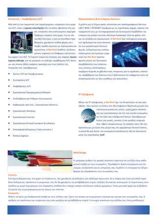 Επισκευές – Αναβαθμίσεις Η/Υ                                           Εγκαταστάσεις & Συντήρηση Δικτύων 

Μία από τις πιο σημαντικές και παρεξηγημένες υπηρεσίες στον χώρο       Η μελέτη για τη δημιουργία, υλοποίηση και αναδιαμόρφωση δικτύων 
των Η/Υ, είναι η τεχνική υποστήριξη κάτι το οποίο οφείλεται στις κα‐   LAN / WAN / INTRANET σύμφωνα με τις τεχνολογίες αιχμής, απαιτεί την 
                          κές υπηρεσίες που κατά καιρούς παρείχαν  εναρμόνισή τους με το επιχειρησιακό και λειτουργικό περιβάλλον της 
                          διάφορες εταιρίες στον χώρο. Για να υλο‐     εταιρίας και μπορεί να είναι ιδιαίτερα δαπανηρή τόσο σε χρόνο, όσο 
                          ποιηθεί ένα έργο, ή για να επιλυθούν προ‐    και σε εκπαίδευση προσωπικού. Η Net Root έχει πολύχρονη εμπειρία 
                          βλήματα, χρειάζεται πολλές φορές να ε‐       στο σχεδιασμό και στην υλοποίη‐
                          πέμβει ομάδα τεχνικών με τεχνογνωσία και  ση των μεγαλύτερων δικτύων 
                          αμεσότητα. Η Net Root διαθέτει εξειδικευ‐    φωνής, δεδομένων και εικόνας. 
                          μένους τεχνικούς σε διάφορες ειδικότητες     Ειδικευμένοι και έμπειροι μηχα‐
του χώρου των H/Y. Το τεχνικό τμήμα της εταιρίας μας παρέχει άμεση  νικοί της Net Root έχοντας 
τεχνική κάλυψη  για να μπορέσει να καλύψει προβλήματα Η/Υ, δικτύ‐ άριστη γνώση του δικτυακού 
ων, και όποιας άλλης ανάγκης προκύψει για τους πελάτες της.            περιβάλλοντος των πελατών, 
Υπηρεσίες που προσφέρουμε:                                             τους οποίους υποστηρίζουν, 
                                                                       παρέχουν δωρεάν συμβουλευτικές υπηρεσίες για τη σχεδίαση, επέκτα‐
   Service Η/Υ και Περιφερειακών                                     ση, αναβάθμιση των δικτύων τους ή βελτιώνουν τα υπάρχοντα ώστε να 
                                                                       ανταποκρίνονται σε νέες συνθήκες και απαιτήσεις.  
   Συντηρήσεις Η/Υ 

   Αναβαθμίσεις Η/Υ 

   Εγκατάσταση Προγραμμάτων/Οδηγών 
                                                                       IP Τηλεφωνία 
   Επιδιόρθωση και Ρύθμιση Λειτουργικού                               
                                                                       Μέσω της IP τηλεφωνίας, η Net Root έχει την δυνατότητα να σας προ‐
   Καθαρισμός από Ιούς , Εγκατάσταση Antivirus                       σφέρει  όλες εκείνες τις λύσεις που θα επιφέρουν δραστική μείωση στα 
                                                                                         τηλεπικοινωνιακά σας κόστη, μικρό χρόνο υλοποίη‐
   Εγκατάσταση Windows 
                                                                                         σης και εγκατάστασης και την πιο εύκολη ενσωμάτω‐
   Εγκατάσταση Internet                                                                ση στο δικό σας τηλεφωνικό δίκτυο. Προσφέρουμε 
                                                                                         λύσεις για μικρές, μεσαίες ή και μεγάλες επιχειρή‐
   Εγκατάσταση firewall hardware & software                                            σεις. Αφού «ανιχνεύσουμε τις ανάγκες σας», θα σας 
                                                                       προτείνουμε μια λύση στα μέτρα σας, στο χαμηλότερο δυνατό κόστος , 
   Επαναφορά δεδομένων ( data recovery ) 
                                                                       η οποία θα σας δώσει την ευκαιρία να απολαύσετε όλα τα πλεονεκτή‐
   Backup αρχείων                                                    ματα της τεχνολογίας VoIP.  

                                                                        
                                                                        
                                                                  
                                                                 Web Design 
                                                                  
                                                                 Οι γρήγοροι ρυθμοί της αγοράς απαιτούν ταχύτητα και ευελιξία στην καθη‐
                                                                 μερινή επαφή με τους συνεργάτες. Προσφέρετε άμεση ενημέρωση για την 
                                                                 εταιρία, τα προϊόντα και τις υπηρεσίες σας. Κερδίστε το στοίχημα της πληρο‐
                                                                 φορίας και εξασφαλίστε τους συνεργάτες σας. 
Στατικές: 
Στα πρώτα βήματα σας, στο χώρο του διαδικτύου, δεν χρειάζεται να ξοδέψετε μία ολόκληρη περιουσία. Αν ο στόχος σας είναι μία απλή παρά‐
θεση δεδομένων, προϊόντων ή υπηρεσιών, που δε θα χρειάζεται να μεταβάλλονται συχνά, επιλέξτε έξυπνα και οικονομικά. Σε περιπτώσεις ιστο‐
σελίδων με μικρό περιεχόμενο που παραμένει σταθερό δεν υπάρχει ανάγκη επένδυσης πολλών χρημάτων. Είναι μια καλή αρχή για να βγάλετε 
τα πρώτα σας συμπεράσματα για τον κόσμο του Internet.   
Δυναμικές: 
Θέλετε να έχετε μια διαδραστική επαφή με τους πελάτες σας. Έχετε την ανάγκη να ενημερώνετε έγκαιρα και έγκυρα τους συνεργάτες σας. Ο 
αριθμός τον προϊόντων και υπηρεσιών σας είναι μεγάλος και μεταβάλλεται συχνά. Η συνεχής ανανέωση της σελίδας σας είναι μονόδρομος. 
 