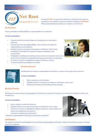 Υποστήριξη 

                                                               Η εταιρία NET ROOT με γνώμονα την καλύτερη και απρόσκοπτη λειτουργία των 
                                                               επιχειρήσεων, έχει αναπτύξει ανταγωνιστικά πακέτα συμβολαίων ΣΥΝΤΗΡΗΣΗΣ 
                                                               πλήρως αναπροσαρμόσιμα σύμφωνα με τις ανάγκες των πελατών της. 

Net Root Basic 
  
Τεχνική υποστήριξη και κάλυψη βλαβών του μηχανογραφικού σας εξοπλισμού.  
 
Το πακέτο περιλαμβάνει: 
 
         Υπηρεσία Help Desk για άμεση τηλεφωνική υποστήριξη για τον καλυπτόμενο   
          εξοπλισμό.  
         Υπηρεσία Call Center για αναφορά βλαβών, αίτηση τεχνικής υποστήριξης και   
          παρακολούθηση ανοικτών θεμάτων. 
         Επέμβαση τεχνικού στους χώρους λειτουργίας του εξοπλισμού, εντός 24 ωρών. 
         Επανορθωτική Υποστήριξη Λειτουργικού Συστήματος προερχόμενου από  
          αστοχία Υλικού. 
         Μεταφορά του προβληματικού εξοπλισμού προς και από το επισκευαστικό κέντρο, εάν η 
          επισκευή δεν είναι εφικτό να ολοκληρωθεί στους χώρους λειτουργίας του εξοπλισμού. 
         Στο κόστος του πακέτου περιλαμβάνεται πλήρως η εργασία του τεχνικού. 
         Το κόστος ανταλλακτικών επιβαρύνει τον πελάτη  

                             Net Root Advanced  
                              
                             Εξασφαλισμένη λειτουργία του μηχανογραφικού εξοπλισμού, με επισκευή στους χώρους λειτουργίας του. 
                              
                             Το πακέτο περιλαμβάνει:  
                                         
                                      Όλες τις καλύψεις του Net Root Basic. 
                                      Επέμβαση τεχνικού στους χώρους λειτουργίας του εξοπλισμού, εντός 5 ωρών. 
                                      Προληπτική συντήρηση με δεκαπενθήμερη δίωρη επίσκεψη.  

Net Root Complete  
 
Ολοκληρωμένη τεχνική κάλυψη του μηχανογραφικού εξοπλισμού στους χώρους λειτουργίας του, με επισκευή και κάλυψη του κόστους των 
ανταλλακτικών. 
 
Το πακέτο περιλαμβάνει:  
 
         Όλες τις καλύψεις του Net Root Advanced. 
         Επέμβαση τεχνικού στους χώρους λειτουργίας του εξοπλισμού, εντός  3 ωρών. 
         Στο κόστος του πακέτου περιλαμβάνεται πλήρως η εργασία του τεχνικού αλλά και το 
           κόστος των ανταλλακτικών που απαιτεί η  
          επισκευή του προβληματικού εξοπλισμού*.  
*( Εξαιρείται ο μηχανογραφικός εξοπλισμός με ξεπερασμένη τεχνολογία ) 

ΠΑΡΑΤΗΡΗΣΗ 
Στα παραπάνω πακέτα δεν συμπεριλαμβάνεται νέα εγκατάσταση μηχανογραφικού εξοπλισμού, καθώς και υποστήριξή του, χωρίς την αναπρο‐
σαρμογή της σύμβασης. 
 