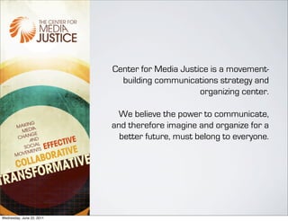 Center for Media Justice is a movement-
                             building communications strategy and
                                                 organizing center.

                            We believe the power to communicate,
                           and therefore imagine and organize for a
                             better future, must belong to everyone.




Wednesday, June 22, 2011
 