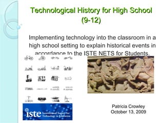 Technological History for High School (9-12) Implementing technology into the classroom in a high school setting to explain historical events in accordance to the ISTE NETS for Students. Patricia Crowley October 13, 2009 